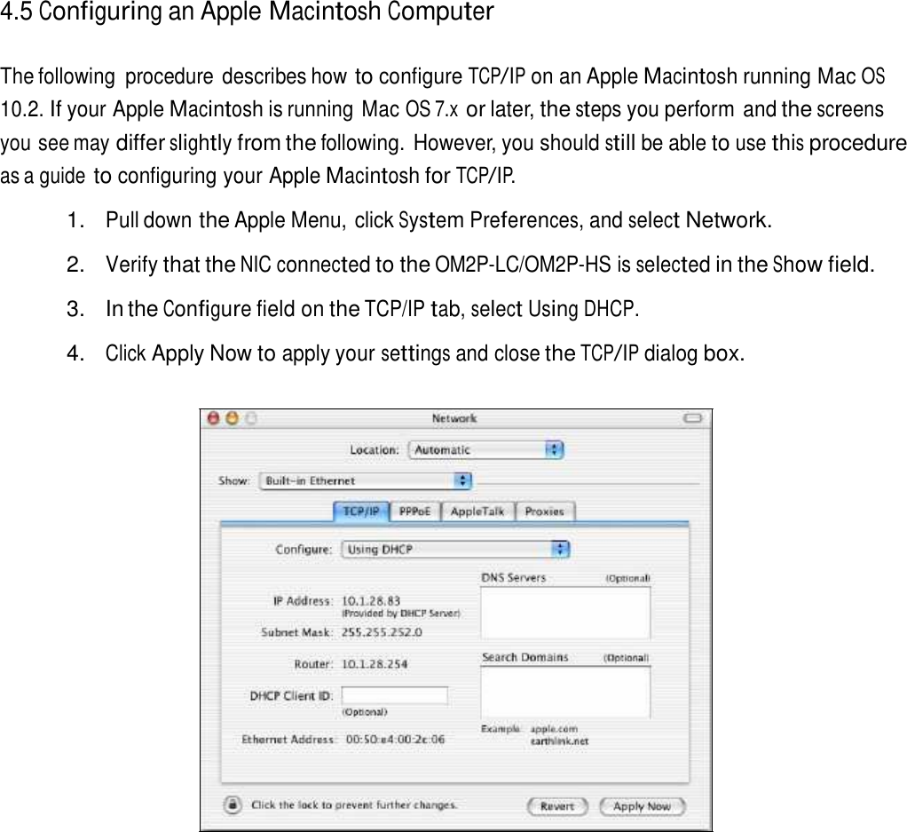4.5 Configuring an Apple Macintosh Computer   The following  procedure describes how to configure TCP/IP on an Apple Macintosh running Mac OS 10.2. If your Apple Macintosh is running Mac OS 7.x or later, the steps you perform and the screens you see may differ slightly from the following. However, you should still be able to use this procedure as a guide to configuring your Apple Macintosh for TCP/IP.  1. Pull down the Apple Menu, click System Preferences, and select Network.  2. Verify that the NIC connected to the OM2P-LC/OM2P-HS is selected in the Show field.  3.  In the Configure field on the TCP/IP tab, select Using DHCP.  4. Click Apply Now to apply your settings and close the TCP/IP dialog box. 