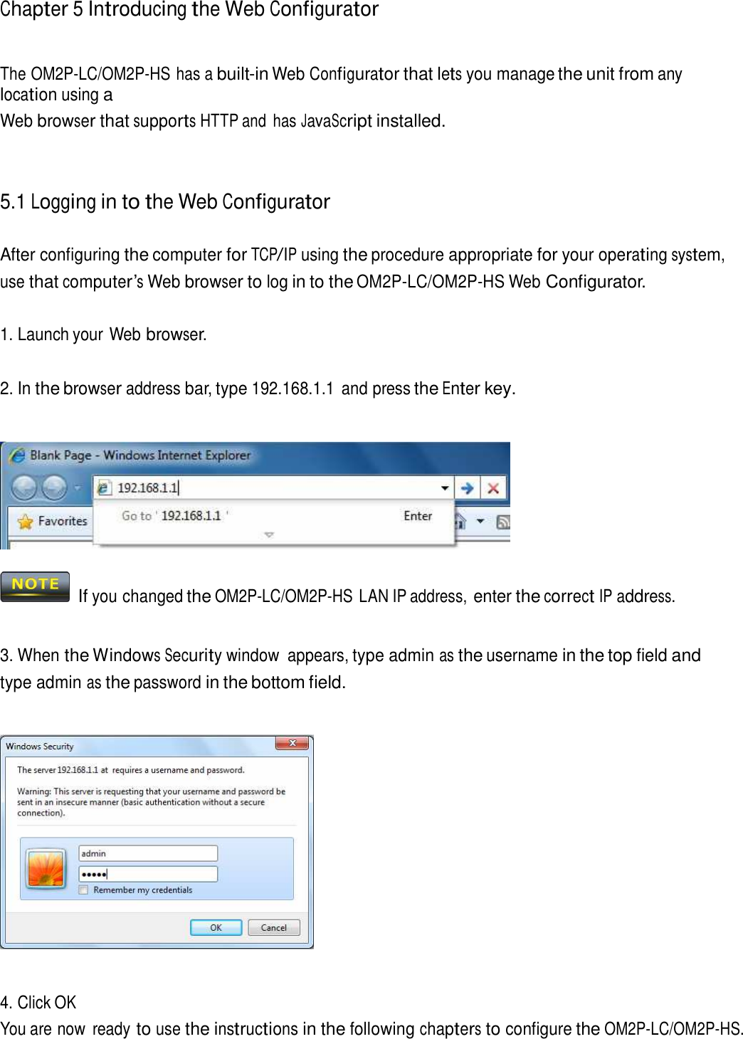 Chapter 5 Introducing the Web Configurator     The OM2P-LC/OM2P-HS has a built-in Web Configurator that lets you manage the unit from any location using a Web browser that supports HTTP and  has JavaScript installed.     5.1 Logging in to the Web Configurator   After configuring the computer for TCP/IP using the procedure appropriate for your operating system, use that computer’s Web browser to log in to the OM2P-LC/OM2P-HS Web Configurator.   1. Launch your Web browser.   2. In the browser address bar, type 192.168.1.1  and press the Enter key.       If you changed the OM2P-LC/OM2P-HS LAN IP address, enter the correct IP address.    3. When the Windows Security window  appears, type admin as the username in the top field and type admin as the password in the bottom field.        4. Click OK You are now  ready to use the instructions in the following chapters to configure the OM2P-LC/OM2P-HS. 