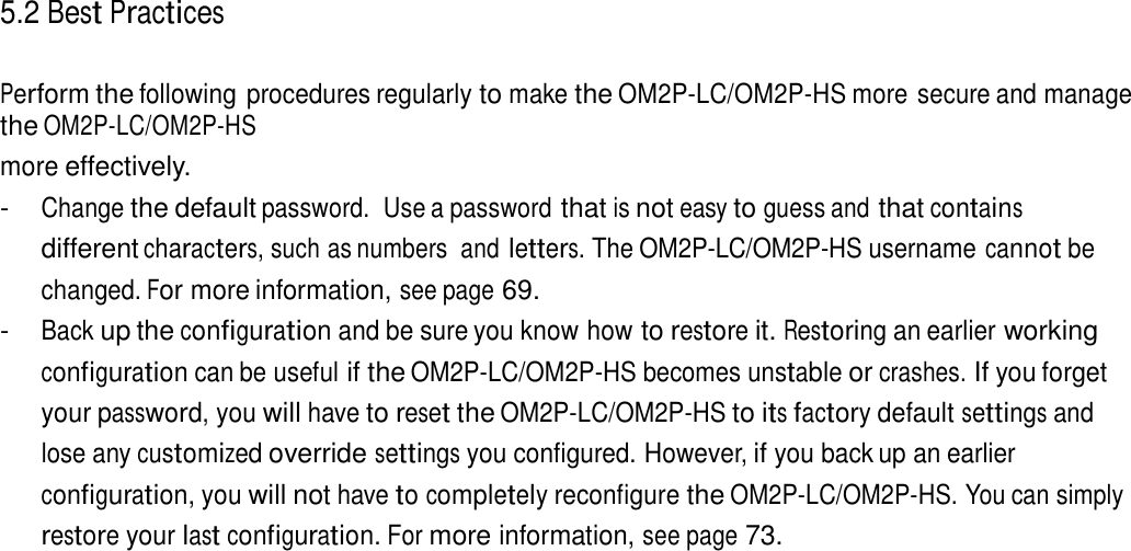 5.2 Best Practices   Perform the following procedures regularly to make the OM2P-LC/OM2P-HS more secure and manage the OM2P-LC/OM2P-HS more effectively. - Change the default password.  Use a password that is not easy to guess and that contains different characters, such as numbers  and letters. The OM2P-LC/OM2P-HS username cannot be changed. For more information, see page 69. - Back up the configuration and be sure you know how to restore it. Restoring an earlier working configuration can be useful if the OM2P-LC/OM2P-HS becomes unstable or crashes. If you forget your password, you will have to reset the OM2P-LC/OM2P-HS to its factory default settings and lose any customized override settings you configured. However, if you back up an earlier configuration, you will not have to completely reconfigure the OM2P-LC/OM2P-HS. You can simply restore your last configuration. For more information, see page 73. 