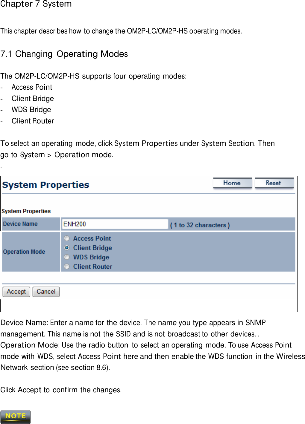Chapter 7 System     This chapter describes how to change the OM2P-LC/OM2P-HS operating modes.   7.1 Changing Operating Modes   The OM2P-LC/OM2P-HS supports four operating modes: - Access Point - Client Bridge - WDS Bridge - Client Router   To select an operating mode, click System Properties under System Section. Then go to System &gt; Operation mode. .                         Device Name: Enter a name for the device. The name you type appears in SNMP management. This name is not the SSID and is not broadcast to other devices. . Operation Mode: Use the radio button  to select an operating mode. To use Access Point mode with WDS, select Access Point here and then enable the WDS function in the Wireless Network section (see section 8.6).   Click Accept to confirm the changes.     