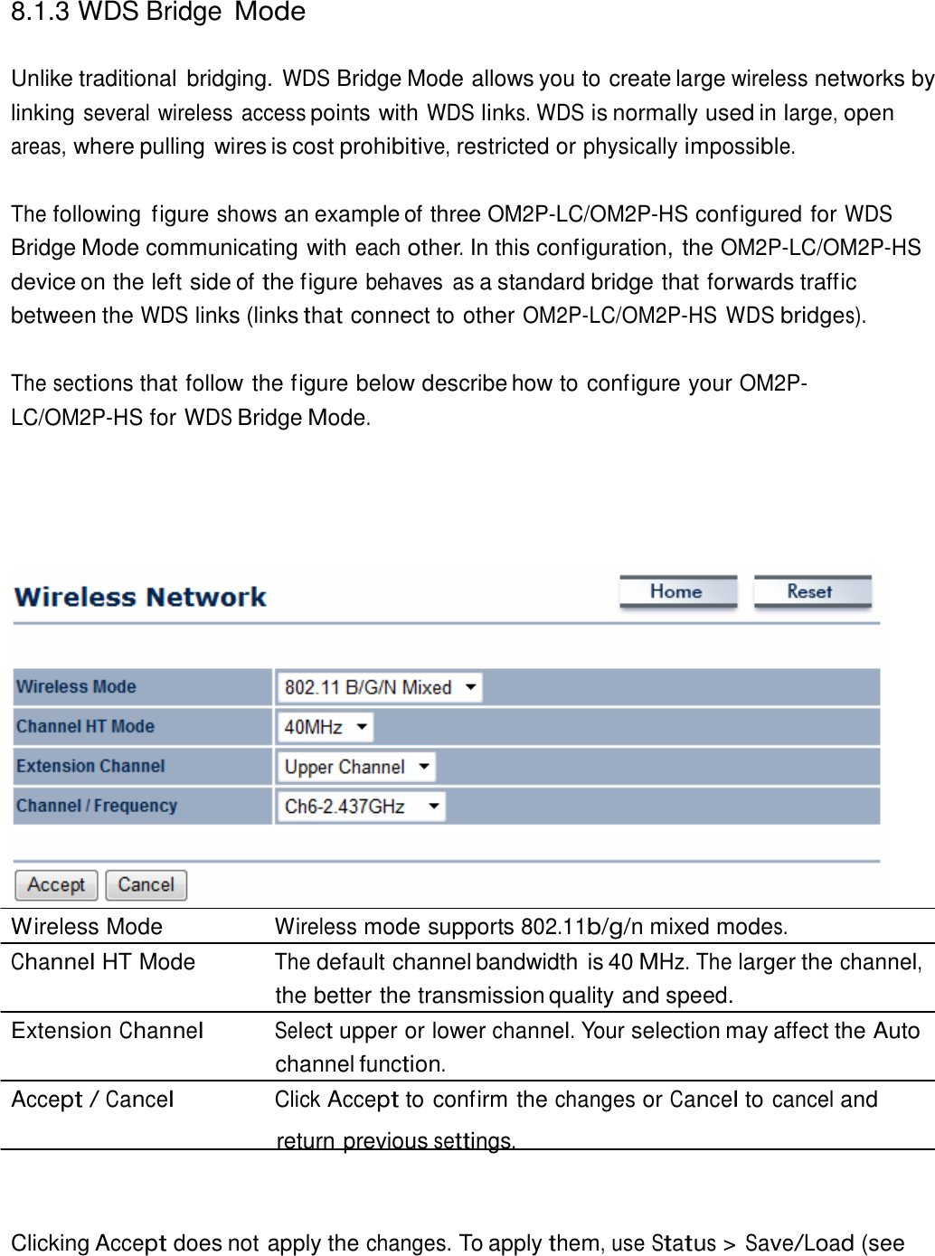  8.1.3 WDS Bridge Mode   Unlike traditional  bridging. WDS Bridge Mode allows you to create large wireless networks by linking several wireless access points with WDS links. WDS is normally used in large, open areas, where pulling wires is cost prohibitive, restricted or physically impossible.   The following  figure shows an example of three OM2P-LC/OM2P-HS configured for WDS Bridge Mode communicating with each other. In this configuration, the OM2P-LC/OM2P-HS device on the left side of the figure behaves  as a standard bridge that forwards traffic between the WDS links (links that connect to other OM2P-LC/OM2P-HS WDS bridges).  The sections that follow the figure below describe how to configure your OM2P-LC/OM2P-HS for WDS Bridge Mode.                           Wireless Mode  Wireless mode supports 802.11b/g/n mixed modes. Channel HT Mode  The default channel bandwidth is 40 MHz. The larger the channel, the better the transmission quality and speed. Extension Channel Select upper or lower channel. Your selection may affect the Auto channel function. Accept / Cancel Click Accept to confirm the changes or Cancel to cancel and return previous settings.     Clicking Accept does not apply the changes. To apply them, use Status &gt; Save/Load (see 
