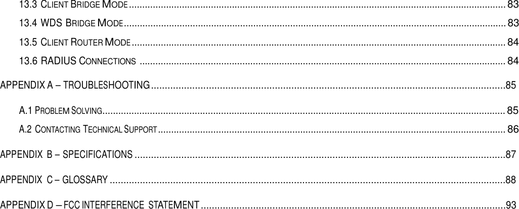 13.3 CLIENT BRIDGE MODE ............................................................................................................................................... 83  13.4 WDS BRIDGE MODE ................................................................................................................................................. 83  13.5 CLIENT ROUTER MODE .............................................................................................................................................. 84  13.6 RADIUS CONNECTIONS ........................................................................................................................................... 84   APPENDIX A – TROUBLESHOOTING .................................................................................................................................85  A.1 PROBLEM SOLVING......................................................................................................................................................... 85  A.2 CONTACTING TECHNICAL SUPPORT .................................................................................................................................... 86  APPENDIX  B – SPECIFICATIONS .......................................................................................................................................87  APPENDIX  C – GLOSSARY ................................................................................................................................................88  APPENDIX D – FCC INTERFERENCE STATEMENT ...............................................................................................................93 