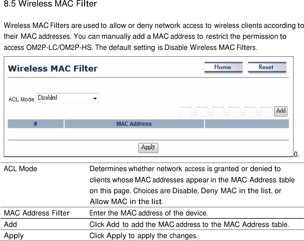 8.5 Wireless MAC Filter    Wireless MAC Filters are used to allow or deny network access to wireless clients according to their MAC addresses. You can manually add a MAC address to restrict the permission to access OM2P-LC/OM2P-HS. The default setting is Disable Wireless MAC Filters.                 0.  ACL Mode   Determines whether network access is granted or denied to clients whose MAC addresses appear in the MAC Address table on this page. Choices are Disable, Deny MAC in the list, or Allow MAC in the list. MAC Address Filter Enter the MAC address of the device. Add  Click Add  to add the MAC address to the MAC Address table. Apply  Click Apply to apply the changes. 