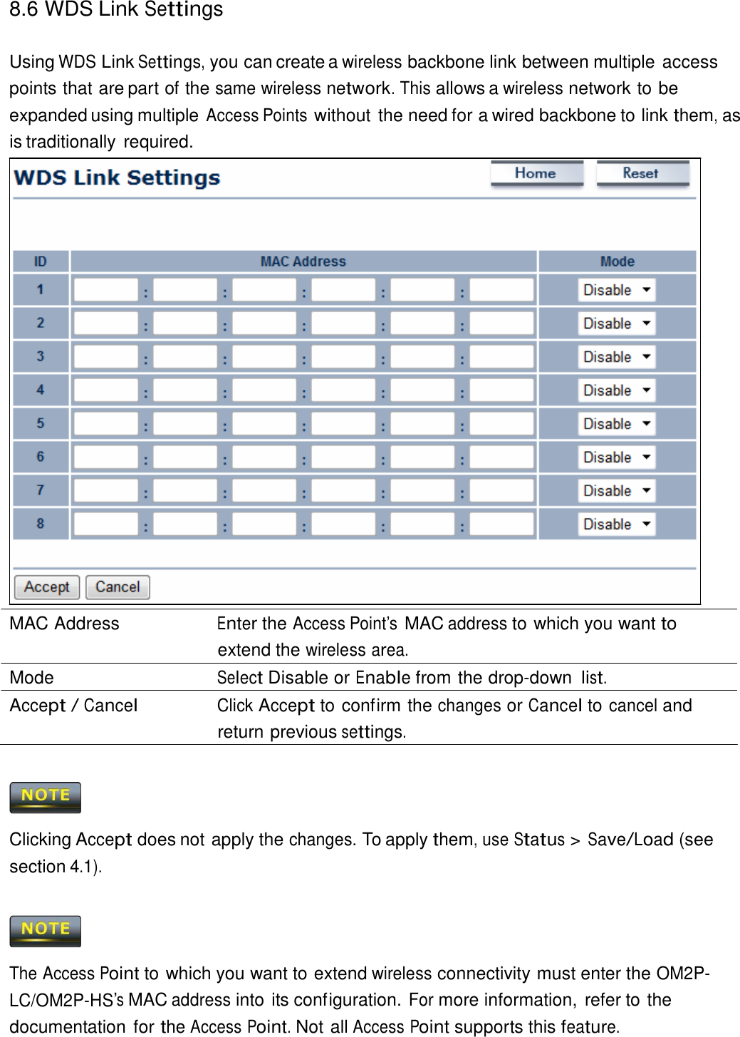 8.6 WDS Link Settings    Using WDS Link Settings, you can create a wireless backbone link between multiple access points that are part of the same wireless network. This allows a wireless network to be expanded using multiple Access Points without the need for a wired backbone to link them, as is traditionally required.                                MAC Address  Enter the Access Point’s MAC address to which you want to extend the wireless area. Mode  Select Disable or Enable from the drop-down list. Accept / Cancel Click Accept to confirm the changes or Cancel to cancel and return previous settings.      Clicking Accept does not apply the changes. To apply them, use Status &gt; Save/Load (see section 4.1).      The Access Point to which you want to extend wireless connectivity must enter the OM2P-LC/OM2P-HS’s MAC address into its configuration. For more information,  refer to the documentation for the Access Point. Not all Access Point supports this feature. 