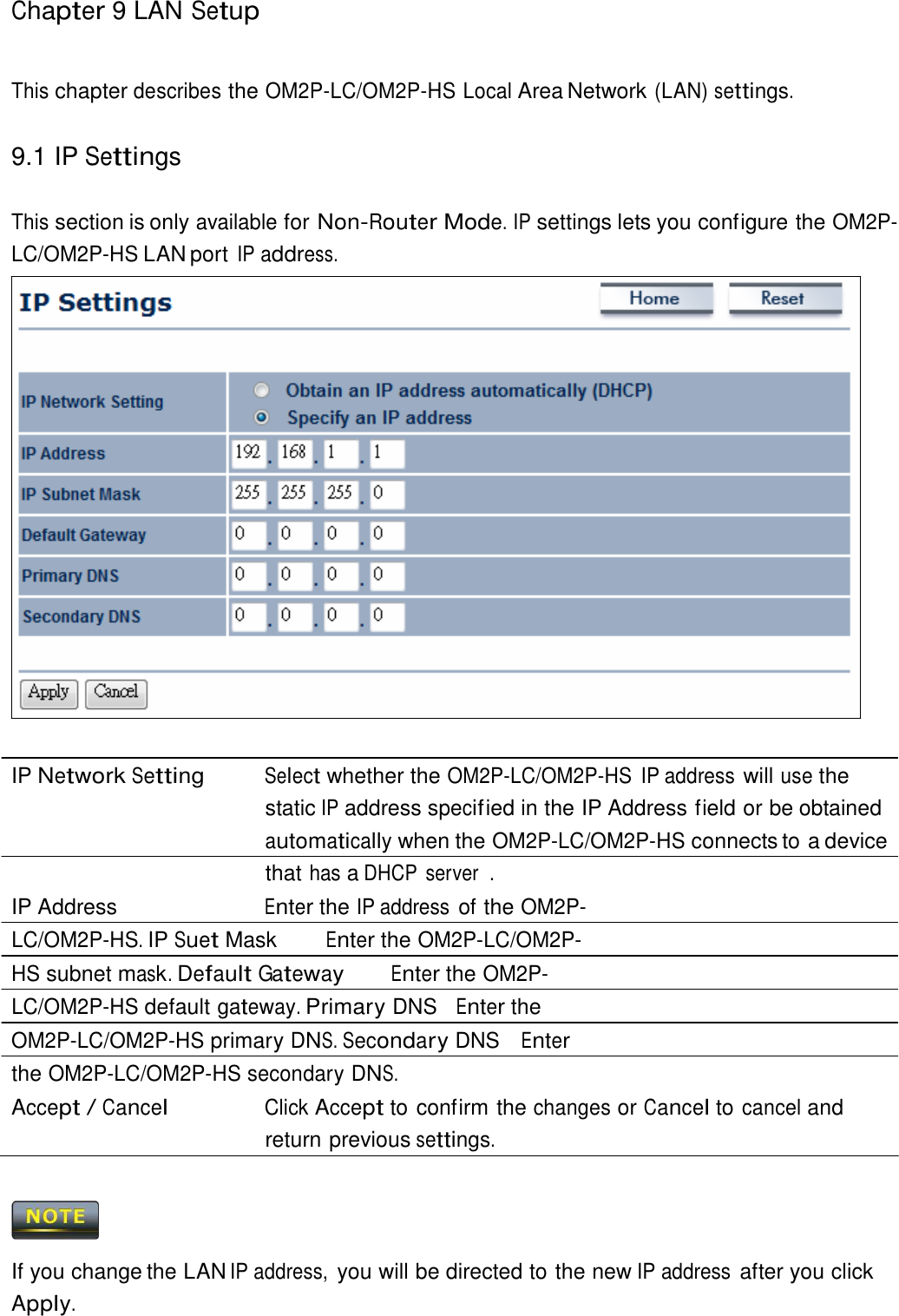 Chapter 9 LAN Setup     This chapter describes the OM2P-LC/OM2P-HS Local Area Network (LAN) settings.   9.1 IP Settings   This section is only available for Non-Router Mode. IP settings lets you configure the OM2P-LC/OM2P-HS LAN port IP address.                            IP Network Setting Select whether the OM2P-LC/OM2P-HS  IP address will use the static IP address specif ied in the IP Address field or be obtained automatically when the OM2P-LC/OM2P-HS connects to a device that has a DHCP  server  . IP Address  Enter the IP address of the OM2P-LC/OM2P-HS. IP Suet Mask  Enter the OM2P-LC/OM2P-HS subnet mask. Default Gateway Enter the OM2P-LC/OM2P-HS default gateway. Primary DNS  Enter the OM2P-LC/OM2P-HS primary DNS. Secondary DNS  Enter the OM2P-LC/OM2P-HS secondary DNS. Accept / Cancel Click Accept to confirm the changes or Cancel to cancel and return previous settings.      If you change the LAN IP address, you will be directed to the new IP address after you click Apply. 