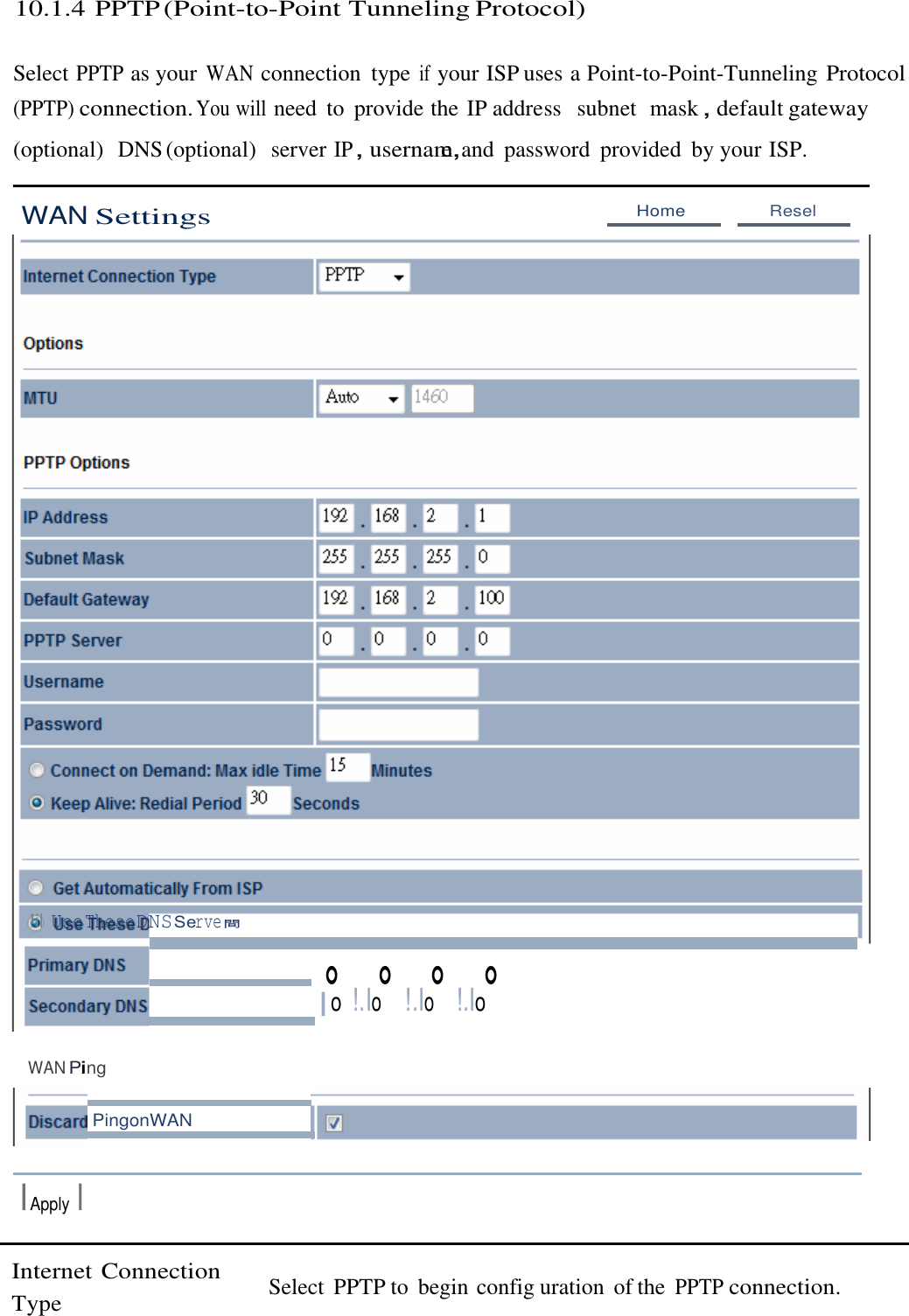  10.1.4 PPTP (Point-to-Point Tunneling Protocol)   Select PPTP as your WAN connection  type if your ISP uses a Point-to-Point-Tunneling Protocol (PPTP) connection. You will need  to  provide the IP address   subnet  mask，default gateway (optional)  DNS (optional)  server IP，usernam，e  and  password  provided  by your ISP.   WAN Settings Home  Resel                                      !il UseTheseDNSServe間 。 。 。 。 |o !.Io  !.Io  !.Io   WAN Ping   PingonWAN  IApply I   Internet Connection Type  Select  PPTP to  begin config uration  of the PPTP connection. 