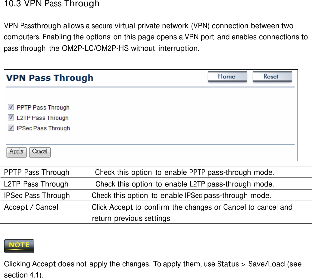 10.3 VPN Pass Through    VPN Passthrough allows a secure virtual private network (VPN) connection between two computers. Enabling the options on this page opens a VPN port and enables connections to pass through  the OM2P-LC/OM2P-HS without interruption.                   PPTP Pass Through          Check this option  to enable PPTP pass-through mode. L2TP Pass Through           Check this option  to enable L2TP pass-through mode. IPSec Pass Through          Check this option  to enable IPSec pass-through mode. Accept / Cancel                Click Accept to confirm the changes or Cancel to cancel and return previous settings.      Clicking Accept does not apply the changes. To apply them, use Status &gt; Save/Load (see section 4.1). 