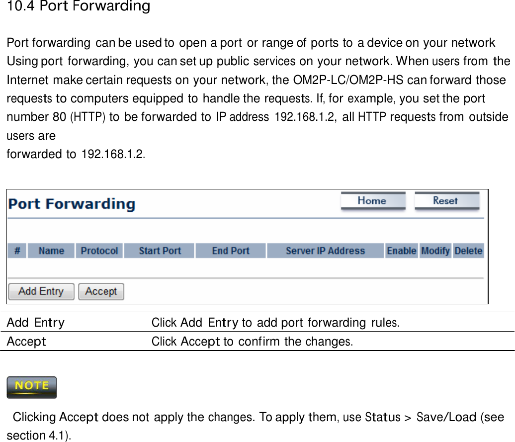 10.4 Port Forwarding    Port forwarding can be used to open a port or range of ports to a device on your network Using port forwarding, you can set up public services on your network. When users from the Internet make certain requests on your network, the OM2P-LC/OM2P-HS can forward those requests to computers equipped to handle the requests. If, for example, you set the port number 80 (HTTP) to be forwarded to IP address  192.168.1.2, all HTTP requests from outside users are forwarded to 192.168.1.2.                Add Entry Click Add Entry to add port forwarding rules. Accept Click Accept to confirm the changes.      Clicking Accept does not apply the changes. To apply them, use Status &gt; Save/Load (see section 4.1). 