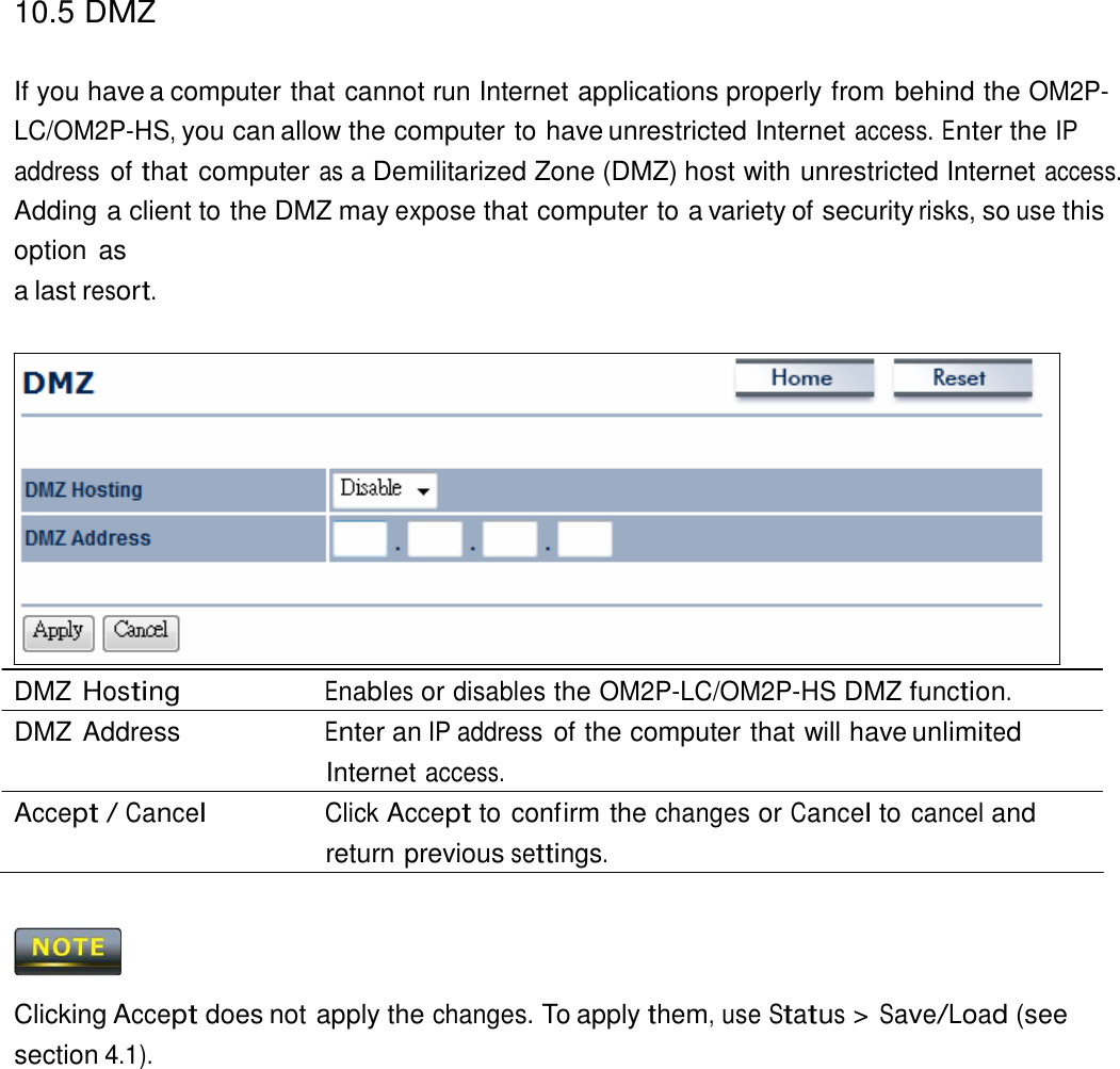 10.5 DMZ   If you have a computer that cannot run Internet applications properly from behind the OM2P-LC/OM2P-HS, you can allow the computer to have unrestricted Internet access. Enter the IP address of that computer as a Demilitarized Zone (DMZ) host with unrestricted Internet access. Adding a client to the DMZ may expose that computer to a variety of security risks, so use this option  as a last resort.                  DMZ Hosting Enables or disables the OM2P-LC/OM2P-HS DMZ function. DMZ Address  Enter an IP address of the computer that will have unlimited Internet access. Accept / Cancel Click Accept to confirm the changes or Cancel to cancel and return previous settings.      Clicking Accept does not apply the changes. To apply them, use Status &gt; Save/Load (see section 4.1). 