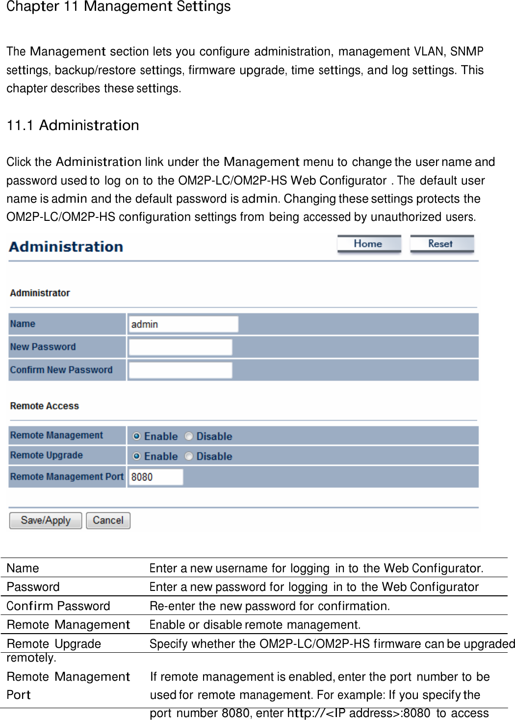 Chapter 11 Management Settings     The Management section lets you configure administration, management VLAN, SNMP settings, backup/restore settings, firmware upgrade, time settings, and log settings. This chapter describes these settings.   11.1 Administration   Click the Administration link under the Management menu to change the user name and password used to log on to the OM2P-LC/OM2P-HS Web Configurator . The default user name is admin and the default password is admin. Changing these settings protects the OM2P-LC/OM2P-HS configuration settings from being accessed by unauthorized users.     Name  Enter a new username for logging  in to the Web Configurator. Password  Enter a new password for logging  in to the Web Configurator Confirm Password  Re-enter the new password for confirmation. Remote Management Enable or disable remote management. Remote Upgrade  Specify whether the OM2P-LC/OM2P-HS firmware can be upgraded remotely. Remote Management Port If remote management is enabled, enter the port number to be used for remote management. For example: If you specify the port number 8080, enter http://&lt;IP address&gt;:8080  to access 