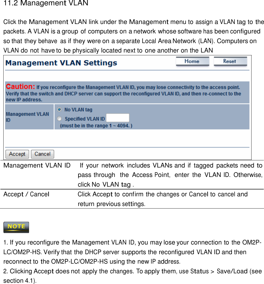 11.2 Management VLAN    Click the Management VLAN link under the Management menu to assign a VLAN tag to the packets. A VLAN is a group of computers on a network whose software has been configured so that they behave  as if they were on a separate Local Area Network (LAN). Computers on VLAN do not have to be physically located next to one another on the LAN                     Management VLAN ID    If  your  network  includes VLANs and if  tagged  packets need to pass through  the  Access Point,  enter  the  VLAN ID. Otherwise, click No VLAN tag . Accept / Cancel Click Accept to confirm the changes or Cancel to cancel and return previous settings.      1. If you reconfigure the Management VLAN ID, you may lose your connection to the OM2P-LC/OM2P-HS. Verify that the DHCP server supports the reconfigured VLAN ID and then reconnect to the OM2P-LC/OM2P-HS using the new IP address. 2. Clicking Accept does not apply the changes. To apply them, use Status &gt; Save/Load (see section 4.1). 