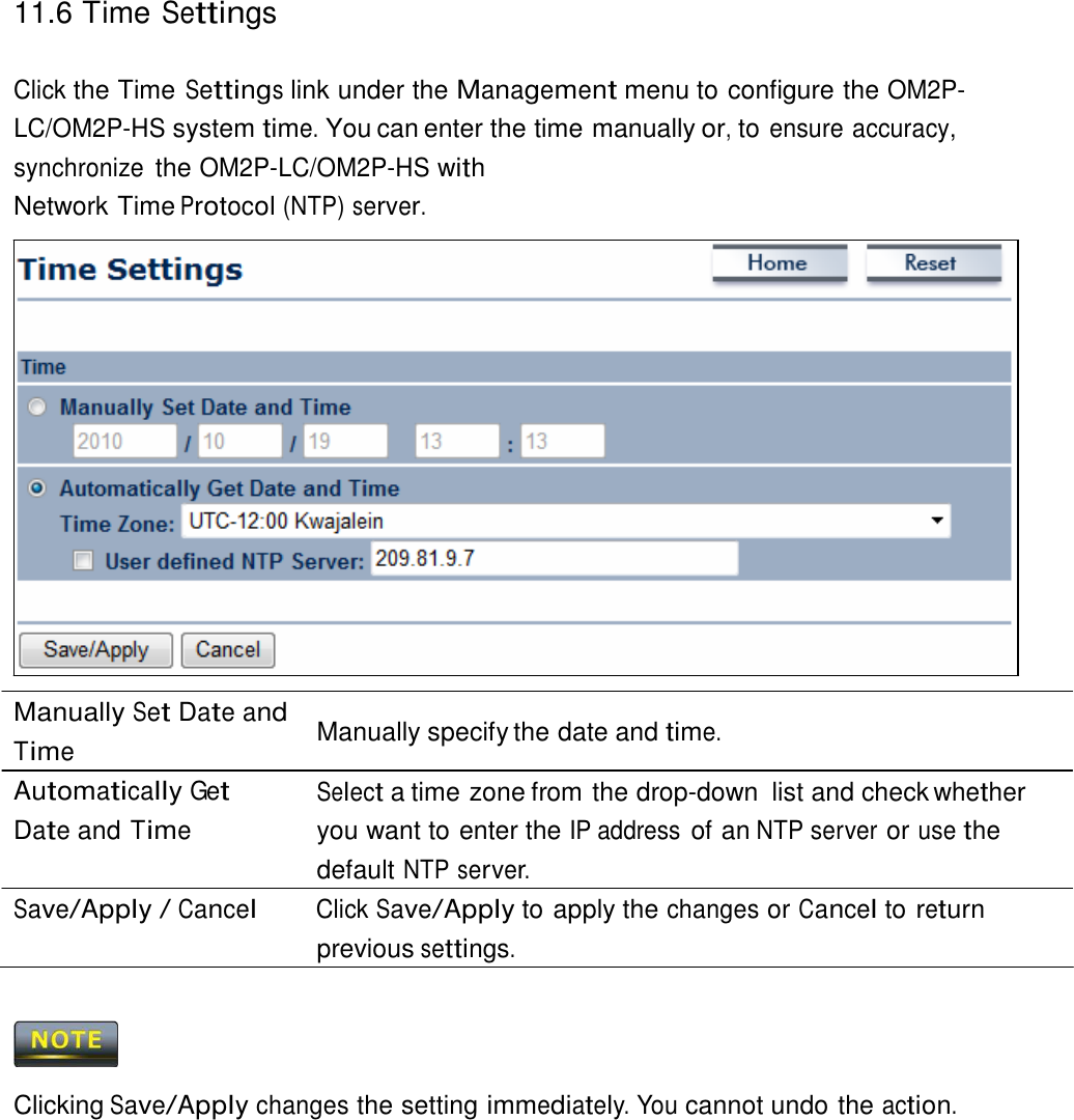 11.6 Time Settings    Click the Time Settings link under the Management menu to configure the OM2P-LC/OM2P-HS system time. You can enter the time manually or, to ensure accuracy, synchronize the OM2P-LC/OM2P-HS with Network Time Protocol (NTP) server.                       Manually Set Date and Time Automatically Get Date and Time  Manually specify the date and time.  Select a time zone from the drop-down  list and check whether you want to enter the IP address of an NTP server or use the default NTP server. Save/Apply / Cancel Click Save/Apply to apply the changes or Cancel to return previous settings.      Clicking Save/Apply changes the setting immediately. You cannot undo the action. 