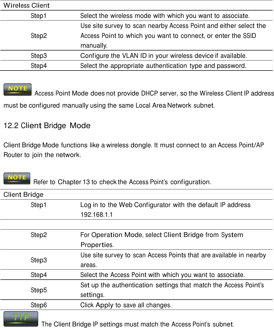  Wireless Client Step1 Select the wireless mode with which you want to associate. Use site survey to scan nearby Access Point and either select the Step2 Access Point to which you want to connect, or enter the SSID manually. Step3  Configure the VLAN ID in your wireless device if available. Step4 Select the appropriate authentication type and password.     Access Point Mode does not provide DHCP server, so the Wireless Client IP address must be configured manually using the same Local Area Network subnet.  12.2 Client Bridge Mode   Client Bridge Mode functions like a wireless dongle. It must connect to an Access Point/AP Router to join the network.    Refer to Chapter 13 to check the Access Point’s  configuration.  Client Bridge Step1  Log in to the Web Configurator with the default IP address 192.168.1.1  Step2 For Operation Mode, select Client Bridge from System Properties. Use site survey to scan Access Points that are available in nearby Step3  areas. Step4 Select the Access Point with which you want to associate. Set up the authentication settings that match the Access Point’s Step5  settings. Step6 Click Apply to save all changes.   The Client Bridge IP settings must match the Access Point’s subnet. 