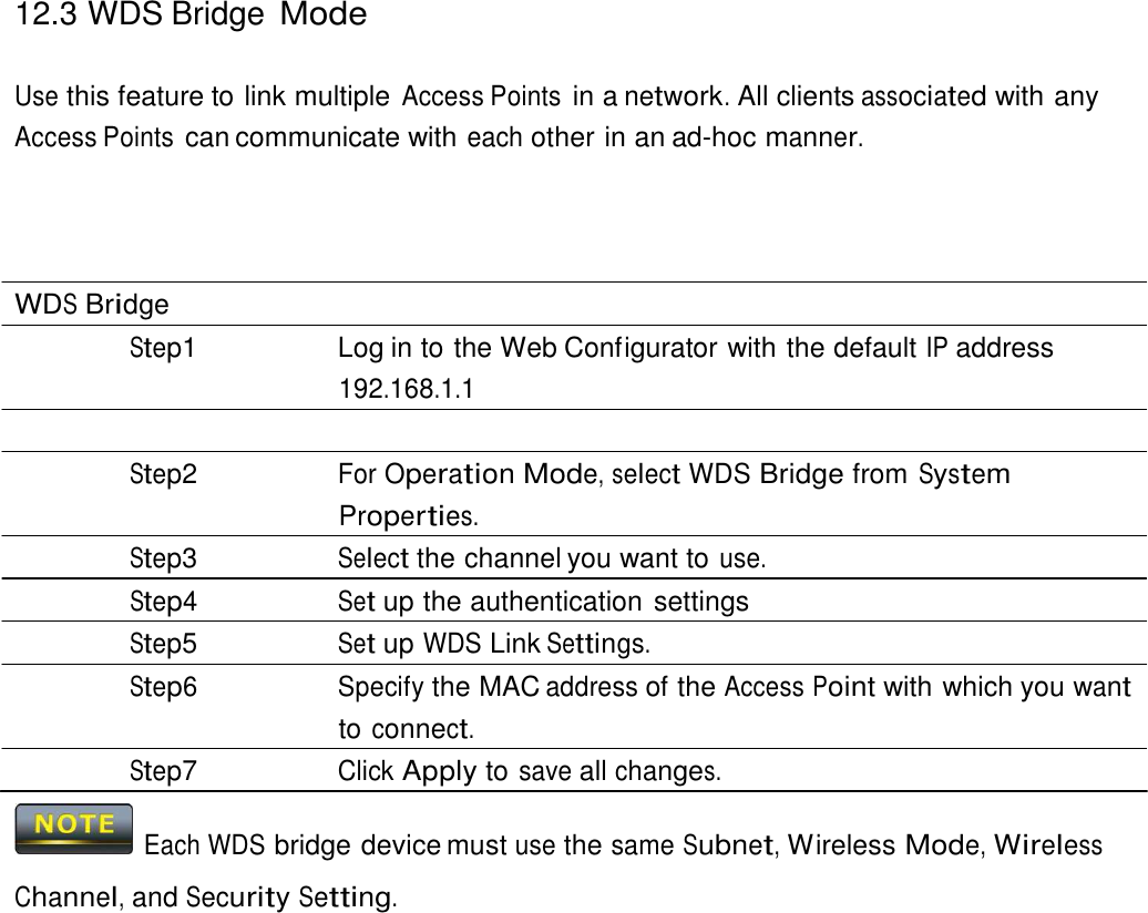 12.3 WDS Bridge Mode    Use this feature to link multiple Access Points in a network. All clients associated with any Access Points can communicate with each other in an ad-hoc manner.       WDS Bridge Step1  Log in to the Web Configurator with the default IP address 192.168.1.1  Step2 For Operation Mode, select WDS Bridge from System Properties. Step3 Select the channel you want to use. Step4 Set up the authentication settings Step5 Set up WDS Link Settings. Step6 Specify the MAC address of the Access Point with which you want to connect. Step7 Click Apply to save all changes.    Each WDS bridge device must use the same Subnet, Wireless Mode, Wireless  Channel, and Security Setting. 