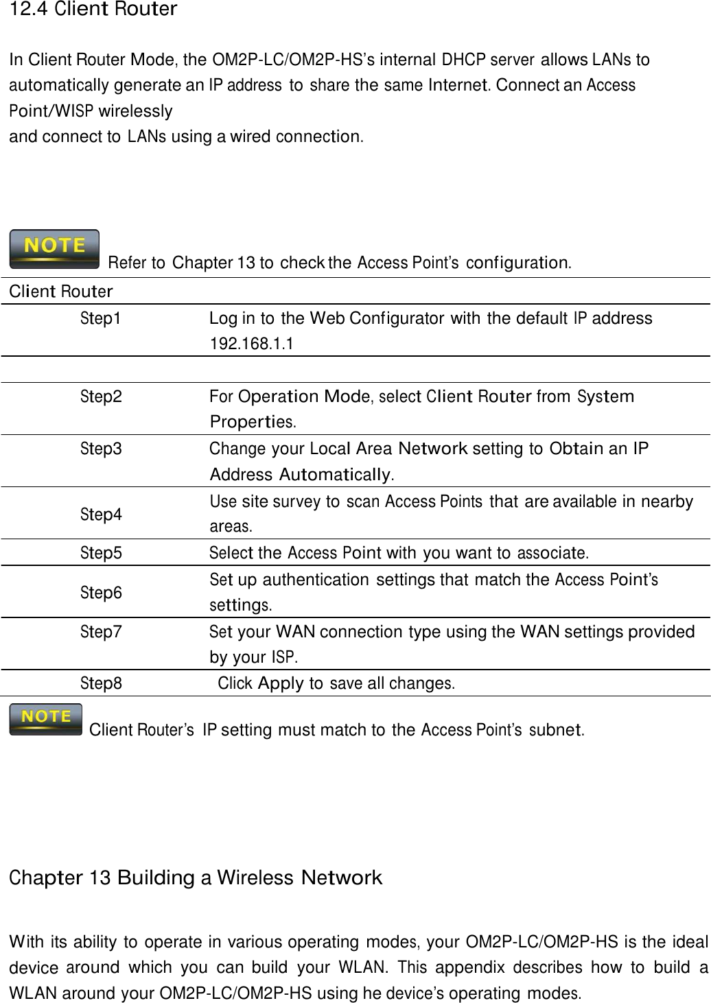 12.4 Client Router    In Client Router Mode, the OM2P-LC/OM2P-HS’s internal DHCP server allows LANs to automatically generate an IP address to share the same Internet. Connect an Access Point/WISP wirelessly and connect to LANs using a wired connection.        Refer to Chapter 13 to check the Access Point’s  configuration.  Client Router Step1  Log in to the Web Configurator with the default IP address 192.168.1.1  Step2 For Operation Mode, select Client Router from System Properties. Step3 Change your Local Area Network setting to Obtain an IP Address Automatically. Use site survey to scan Access Points that are available in nearby Step4  areas. Step5 Select the Access Point with you want to associate. Set up authentication settings that match the Access Point’s Step6  settings. Step7 Set your WAN connection type using the WAN settings provided by your ISP. Step8 Click Apply to save all changes.    Client Router’s  IP setting must match to the Access Point’s subnet.          Chapter 13 Building a Wireless Network    With its ability to operate in various operating modes, your OM2P-LC/OM2P-HS is the ideal device around which  you  can  build  your WLAN.  This appendix describes how  to  build  a WLAN around your OM2P-LC/OM2P-HS using he device’s operating modes. 