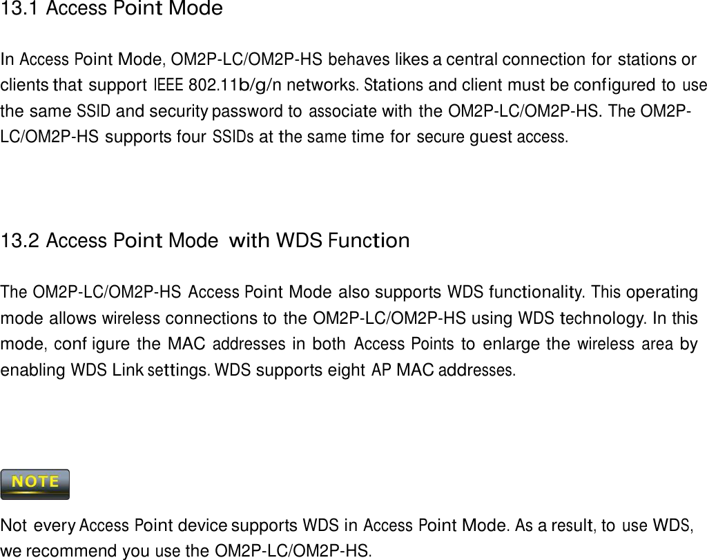 13.1 Access Point Mode    In Access Point Mode, OM2P-LC/OM2P-HS behaves likes a central connection for stations or clients that support IEEE 802.11b/g/n networks. Stations and client must be conf igured to use the same SSID and security password to associate with the OM2P-LC/OM2P-HS. The OM2P-LC/OM2P-HS supports four SSIDs at the same time for secure guest access.      13.2 Access Point Mode with WDS Function   The OM2P-LC/OM2P-HS Access Point Mode also supports WDS functionality. This operating mode allows wireless connections to the OM2P-LC/OM2P-HS using WDS technology. In this mode, conf igure the MAC addresses in both Access Points to enlarge the wireless  area by enabling WDS Link settings. WDS supports eight AP MAC addresses.         Not every Access Point device supports WDS in Access Point Mode. As a result, to use WDS, we recommend you use the OM2P-LC/OM2P-HS. 