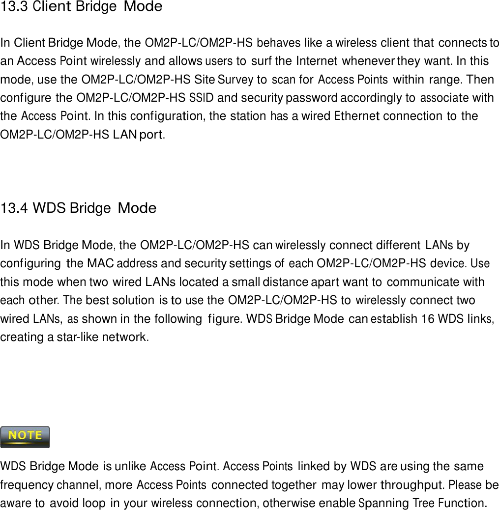 13.3 Client Bridge Mode    In Client Bridge Mode, the OM2P-LC/OM2P-HS behaves like a wireless client that connects to an Access Point wirelessly and allows users to surf the Internet whenever they want. In this mode, use the OM2P-LC/OM2P-HS Site Survey to scan for Access Points within range. Then configure the OM2P-LC/OM2P-HS SSID and security password accordingly to associate with the Access Point. In this configuration, the station has a wired Ethernet connection to the OM2P-LC/OM2P-HS LAN port.      13.4 WDS Bridge Mode   In WDS Bridge Mode, the OM2P-LC/OM2P-HS can wirelessly connect different LANs by configuring the MAC address and security settings of each OM2P-LC/OM2P-HS device. Use this mode when two wired LANs located a small distance apart want to communicate with each other. The best solution is to use the OM2P-LC/OM2P-HS to wirelessly connect two wired LANs, as shown in the following figure. WDS Bridge Mode can establish 16 WDS links, creating a star-like network.           WDS Bridge Mode is unlike Access Point. Access Points linked by WDS are using the same frequency channel, more Access Points connected together may lower throughput. Please be aware to avoid loop in your wireless connection, otherwise enable Spanning Tree Function. 