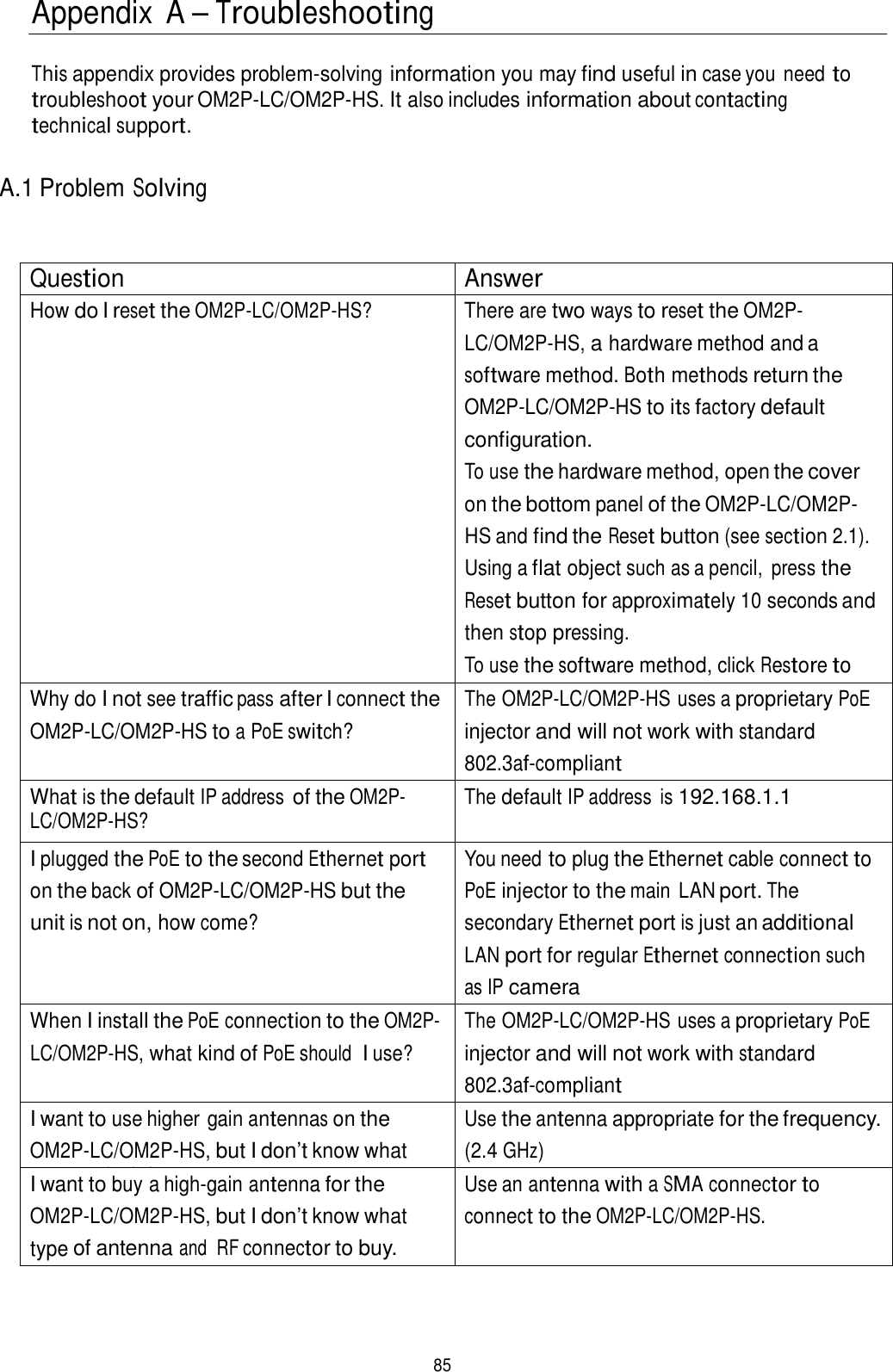  Appendix  A – Troubleshooting   This appendix provides problem-solving information you may find useful in case you need to troubleshoot your OM2P-LC/OM2P-HS. It also includes information about contacting technical support.   A.1 Problem Solving    Question Answer How do I reset the OM2P-LC/OM2P-HS? There are two ways to reset the OM2P-LC/OM2P-HS, a hardware method and a software method. Both methods return the OM2P-LC/OM2P-HS to its factory default configuration. To use the hardware method, open the cover on the bottom panel of the OM2P-LC/OM2P-HS and find the Reset button (see section 2.1). Using a flat object such as a pencil,  press the Reset button for approximately 10 seconds and then stop pressing. To use the software method, click Restore to Why do I not see traffic pass after I connect the OM2P-LC/OM2P-HS to a PoE switch? The OM2P-LC/OM2P-HS uses a proprietary PoE injector and will not work with standard 802.3af-compliant What is the default IP address of the OM2P-LC/OM2P-HS? The default IP address  is 192.168.1.1 I plugged the PoE to the second Ethernet port on the back of OM2P-LC/OM2P-HS but the unit is not on, how come? You need to plug the Ethernet cable connect to PoE injector to the main  LAN port. The secondary Ethernet port is just an additional LAN port for regular Ethernet connection such as IP camera When I install the PoE connection to the OM2P-LC/OM2P-HS, what kind of PoE should  I use? The OM2P-LC/OM2P-HS uses a proprietary PoE injector and will not work with standard 802.3af-compliant I want to use higher gain antennas on the OM2P-LC/OM2P-HS, but I don’t know what antenna is right. Use the antenna appropriate for the frequency. (2.4 GHz) I want to buy a high-gain antenna for the OM2P-LC/OM2P-HS, but I don’t know what type of antenna and  RF connector to buy. Use an antenna with a SMA connector to connect to the OM2P-LC/OM2P-HS.      85 