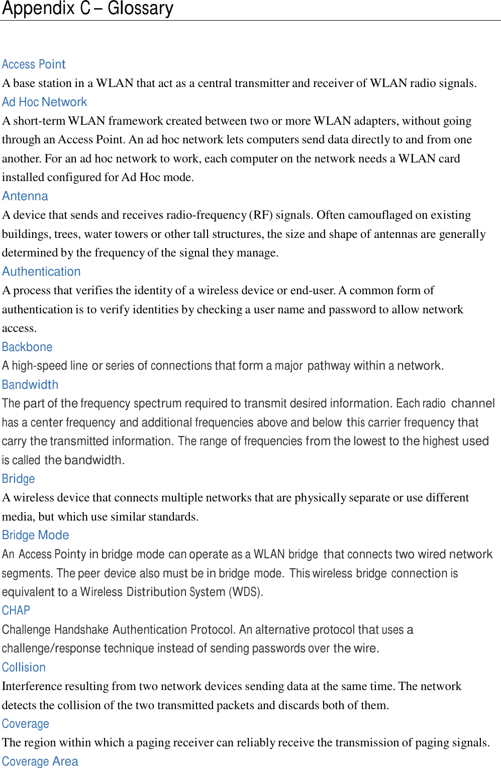  Appendix C – Glossary     Access Point A base station in a WLAN that act as a central transmitter and receiver of WLAN radio signals. Ad Hoc Network A short-term WLAN framework created between two or more WLAN adapters, without going through an Access Point. An ad hoc network lets computers send data directly to and from one another. For an ad hoc network to work, each computer on the network needs a WLAN card installed configured for Ad Hoc mode. Antenna A device that sends and receives radio-frequency (RF) signals. Often camouflaged on existing buildings, trees, water towers or other tall structures, the size and shape of antennas are generally determined by the frequency of the signal they manage. Authentication A process that verifies the identity of a wireless device or end-user. A common form of authentication is to verify identities by checking a user name and password to allow network access. Backbone A high-speed line or series of connections that form a major pathway within a network. Bandwidth The part of the frequency spectrum required to transmit desired information. Each radio channel has a center frequency and additional frequencies above and below this carrier frequency that carry the transmitted information. The range of frequencies from the lowest to the highest used is called the bandwidth. Bridge A wireless device that connects multiple networks that are physically separate or use different media, but which use similar standards. Bridge Mode An Access Pointy in bridge mode can operate as a WLAN bridge that connects two wired network segments. The peer device also must be in bridge mode. This wireless bridge connection is equivalent to a Wireless Distribution System (WDS). CHAP Challenge Handshake Authentication Protocol. An alternative protocol that uses a challenge/response technique instead of sending passwords over the wire. Collision Interference resulting from two network devices sending data at the same time. The network detects the collision of the two transmitted packets and discards both of them. Coverage The region within which a paging receiver can reliably receive the transmission of paging signals. Coverage Area 