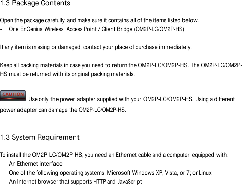 1.3 Package Contents   Open the package carefully  and make sure it contains all of the items listed below. - One EnGenius  Wireless  Access Point / Client Bridge (OM2P-LC/OM2P-HS)   If any item is missing or damaged, contact your place of purchase immediately.   Keep all packing materials in case you need to return the OM2P-LC/OM2P-HS. The OM2P-LC/OM2P-HS must be returned with its original packing materials.     Use only the power adapter supplied with your OM2P-LC/OM2P-HS. Using a different power adapter can damage the OM2P-LC/OM2P-HS.    1.3 System Requirement   To install the OM2P-LC/OM2P-HS, you need an Ethernet cable and a computer  equipped with: - An Ethernet interface - One of the following operating systems: Microsoft Windows XP, Vista, or 7; or Linux - An Internet browser that supports HTTP and JavaScript 