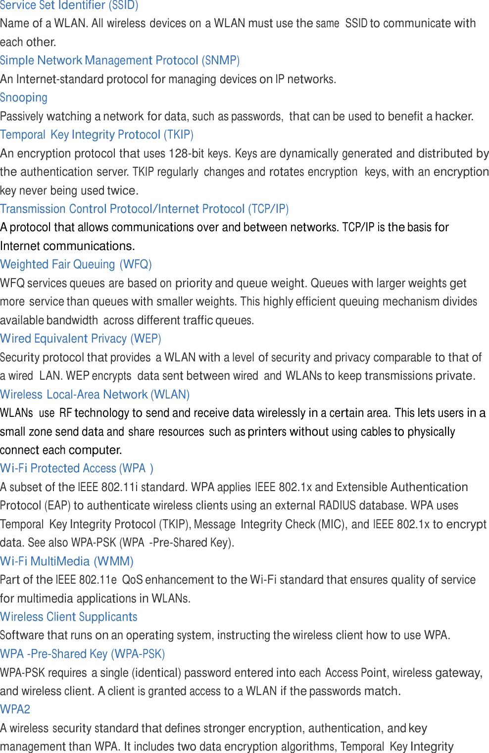  Service Set Identifier (SSID) Name of a WLAN. All wireless devices on a WLAN must use the same  SSID to communicate with each other. Simple Network Management Protocol (SNMP) An Internet-standard protocol for managing devices on IP networks. Snooping Passively watching a network for data, such as passwords, that can be used to benefit a hacker. Temporal  Key Integrity Protocol (TKIP) An encryption protocol that uses 128-bit keys. Keys are dynamically generated and distributed by the authentication server. TKIP regularly  changes and rotates encryption  keys, with an encryption key never being used twice. Transmission Control Protocol/Internet Protocol (TCP/IP) A protocol that allows communications over and between networks. TCP/IP is the basis for Internet communications. Weighted Fair Queuing (WFQ) WFQ services queues are based on priority and queue weight. Queues with larger weights get more service than queues with smaller weights. This highly efficient queuing mechanism divides available bandwidth across different traffic queues. Wired Equivalent Privacy (WEP) Security protocol that provides  a WLAN with a level of security and privacy comparable to that of a wired  LAN. WEP encrypts  data sent between wired  and WLANs to keep transmissions private. Wireless Local-Area Network (WLAN) WLANs  use  RF technology to send and receive data wirelessly in a certain area. This lets users in a small zone send data and share resources  such as printers without using cables to physically connect each computer. Wi-Fi Protected Access (WPA ) A subset of the IEEE 802.11i standard. WPA applies IEEE 802.1x and Extensible Authentication Protocol (EAP) to authenticate wireless clients using an external RADIUS database. WPA uses Temporal  Key Integrity Protocol (TKIP), Message Integrity Check (MIC), and IEEE 802.1x to encrypt data. See also WPA-PSK (WPA -Pre-Shared Key). Wi-Fi MultiMedia (WMM) Part of the IEEE 802.11e  QoS enhancement to the Wi-Fi standard that ensures quality of service for multimedia applications in WLANs. Wireless Client Supplicants Software that runs on an operating system, instructing the wireless client how to use WPA. WPA -Pre-Shared Key (WPA-PSK) WPA-PSK requires a single (identical) password entered into each Access Point, wireless gateway, and wireless client. A client is granted access to a WLAN if the passwords match. WPA2 A wireless security standard that defines stronger encryption, authentication, and key management than WPA. It includes two data encryption algorithms, Temporal  Key Integrity 