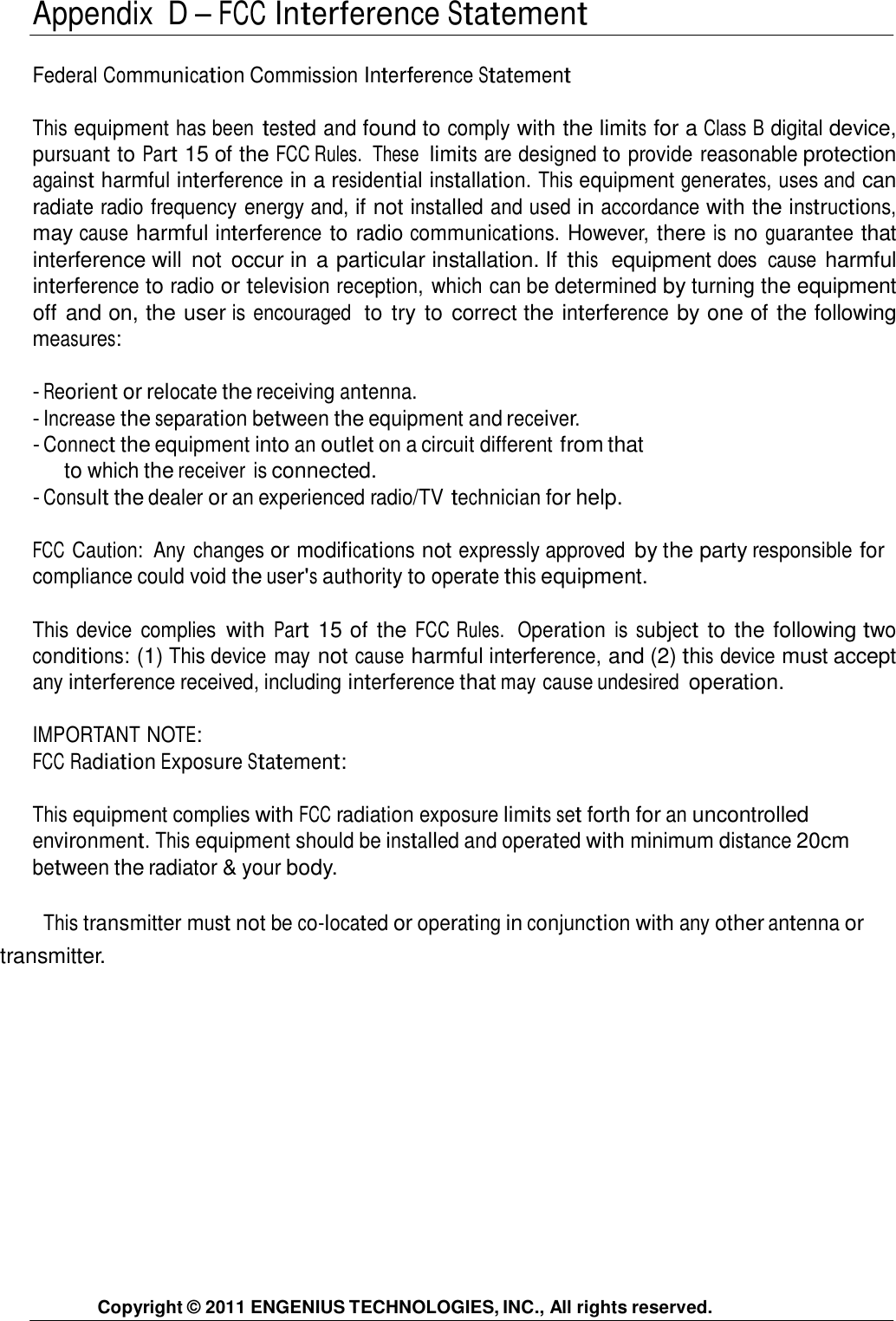  Appendix  D – FCC Interference Statement   Federal Communication Commission Interference Statement   This equipment has been tested and found to comply with the limits for a Class B digital device, pursuant to Part 15 of the FCC Rules.  These  limits are designed to provide reasonable protection against harmful interference in a residential installation. This equipment generates, uses and can radiate radio frequency energy and, if not installed and used in accordance with the instructions, may cause harmful interference to radio communications. However, there is no guarantee that interference will  not  occur in a particular installation. If this  equipment does  cause harmful interference to radio or television reception, which can be determined by turning the equipment off and on, the user is encouraged  to try to correct the interference by one of the following measures:  - Reorient or relocate the receiving antenna. - Increase the separation between the equipment and receiver. - Connect the equipment into an outlet on a circuit different from that to which the receiver  is connected. - Consult the dealer or an experienced radio/TV technician for help.   FCC Caution:  Any changes or modifications not expressly approved by the party responsible for compliance could void the user&apos;s authority to operate this equipment.  This device  complies with Part 15 of the FCC Rules.  Operation is subject to the following two conditions: (1) This device may not cause harmful interference, and (2) this device must accept any interference received, including interference that may cause undesired operation.  IMPORTANT NOTE: FCC Radiation Exposure Statement:   This equipment complies with FCC radiation exposure limits set forth for an uncontrolled environment. This equipment should be installed and operated with minimum distance 20cm between the radiator &amp; your body.   This transmitter must not be co-located or operating in conjunction with any other antenna or transmitter.                   Copyright © 2011 ENGENIUS TECHNOLOGIES, INC., All rights reserved. 