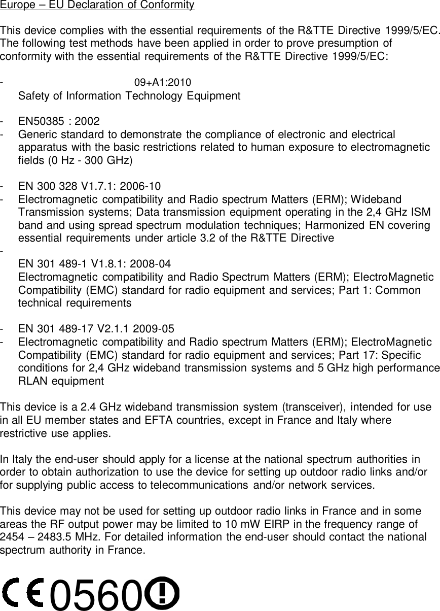  EN60950-1:2006 A11:20   Europe – EU Declaration of This device complies with thThe following test methods conformity with the essentia -  EN60950-1:2006 A11:2009+A1:2010Safety of Information Te -   EN50385 : 2002 -   Generic standard to demoapparatus with the basicfields (0 Hz - 300 GHz)  -   EN 300 328 V1.7.1: 200-   Electromagnetic compaTransmission systems; band and using spread essential requirements - EN 301 489-1 V1.8.1: 20Electromagnetic compaCompatibility (EMC) stantechnical requirements  -   EN 301 489-17 V2.1.1 20-   Electromagnetic compaCompatibility (EMC) stanconditions for 2,4 GHz wRLAN equipment  This device is a 2.4 GHz wiin all EU member states anrestrictive use applies.  In Italy the end-user shouldorder to obtain authorizationfor supplying public access  This device may not be useareas the RF output power 2454 – 2483.5 MHz. For despectrum authority in Franc 05602009 f Conformity he essential requirements of the R&amp;TTE Direc have been applied in order to prove presumptal requirements of the R&amp;TTE Directive 1999/51:2006 A11:2009+A1:2010 echnology Equipment monstrate the compliance of electronic and elec restrictions related to human exposure to ele 006-10 atibility and Radio spectrum Matters (ERM); W Data transmission equipment operating in the spectrum modulation techniques; Harmonized under article 3.2 of the R&amp;TTE Directive 2008-04 atibility and Radio Spectrum Matters (ERM); Elandard for radio equipment and services; Part  2009-05 atibility and Radio spectrum Matters (ERM); Elecandard for radio equipment and services; Part wideband transmission systems and 5 GHz higideband transmission system (transceiver), intand EFTA countries, except in France and Italy wd apply for a license at the national spectrum aun to use the device for setting up outdoor radio to telecommunications and/or network servicesed for setting up outdoor radio links in France a may be limited to 10 mW EIRP in the frequencetailed information the end-user should contactce. 0 ctive 1999/5/EC. tion of 5/EC: ectrical ectromagnetic Wideband e 2,4 GHz ISM d EN covering lectroMagnetic  1: Common ectroMagnetic  17: Specific gh performance tended for use where authorities in o links and/or es. and in some cy range of t the national 