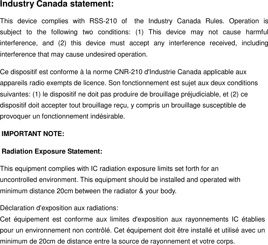  Industry Canada statement:  This  device  complies  with  RSS-210  of    the  Industry  Canada  Rules.  Operation  is subject  to  the  following  two  conditions:  (1)  This  device  may  not  cause  harmful interference,  and  (2)  this  device  must  accept  any  interference  received,  including interference that may cause undesired operation.  Ce dispositif est conforme à la norme CNR-210 d&apos;Industrie Canada applicable aux appareils radio exempts de licence. Son fonctionnement est sujet aux deux conditions suivantes: (1) le dispositif ne doit pas produire de brouillage préjudiciable, et (2) ce dispositif doit accepter tout brouillage reçu, y compris un brouillage susceptible de provoquer un fonctionnement indésirable.  IMPORTANT NOTE:   Radiation Exposure Statement:   This equipment complies with IC radiation exposure limits set forth for an uncontrolled environment. This equipment should be installed and operated with minimum distance 20cm between the radiator &amp; your body.  Déclaration d&apos;exposition aux radiations:  Cet  équipement  est  conforme  aux  limites  d&apos;exposition  aux  rayonnements  IC  établies pour un environnement non contrôlé. Cet équipement doit être installé et utilisé avec un minimum de 20cm de distance entre la source de rayonnement et votre corps.   