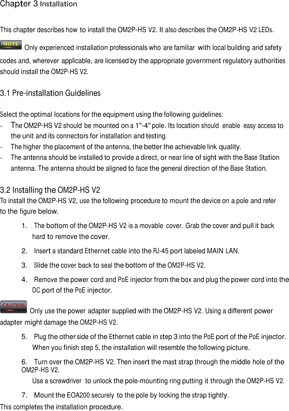 Chapter 3 Installation     This chapter describes how to install the OM2P-HS V2. It also describes the OM2P-HS V2 LEDs.    Only experienced installation professionals who are familiar with local building and safety codes and, wherever applicable, are licensed by the appropriate government regulatory authorities should install the OM2P-HS V2.   3.1 Pre-installation Guidelines   Select the optimal locations for the equipment using the following guidelines: - The OM2P-HS V2 should be mounted on a 1&quot;-4&quot; pole. Its location should  enable  easy access to the unit and its connectors for installation and testing. - The higher the placement of the antenna, the better the achievable link quality. - The antenna should be installed to provide a direct, or near line of sight with the Base Station antenna. The antenna should be aligned to face the general direction of the Base Station.   3.2 Installing the OM2P-HS V2 To install the OM2P-HS V2, use the following procedure to mount the device on a pole and refer to the figure below.  1.   The bottom of the OM2P-HS V2 is a movable  cover. Grab the cover and pull it back hard to remove the cover.  2. Insert a standard Ethernet cable into the RJ-45 port labeled MAIN LAN.  3. Slide the cover back to seal the bottom of the OM2P-HS V2.  4. Remove the power cord and PoE injector from the box and plug the power cord into the DC port of the PoE injector.    Only use the power adapter supplied with the OM2P-HS V2. Using a different power adapter might damage the OM2P-HS V2. 5. Plug the other side of the Ethernet cable in step 3 into the PoE port of the PoE injector. When you finish step 5, the installation will resemble the following picture.  6. Turn over the OM2P-HS V2. Then insert the mast strap through the middle hole of the OM2P-HS V2. Use a screwdriver  to unlock the pole-mounting ring putting it through the OM2P-HS V2.  7.  Mount the EOA200 securely to the pole by locking the strap tightly. This completes the installation procedure. 