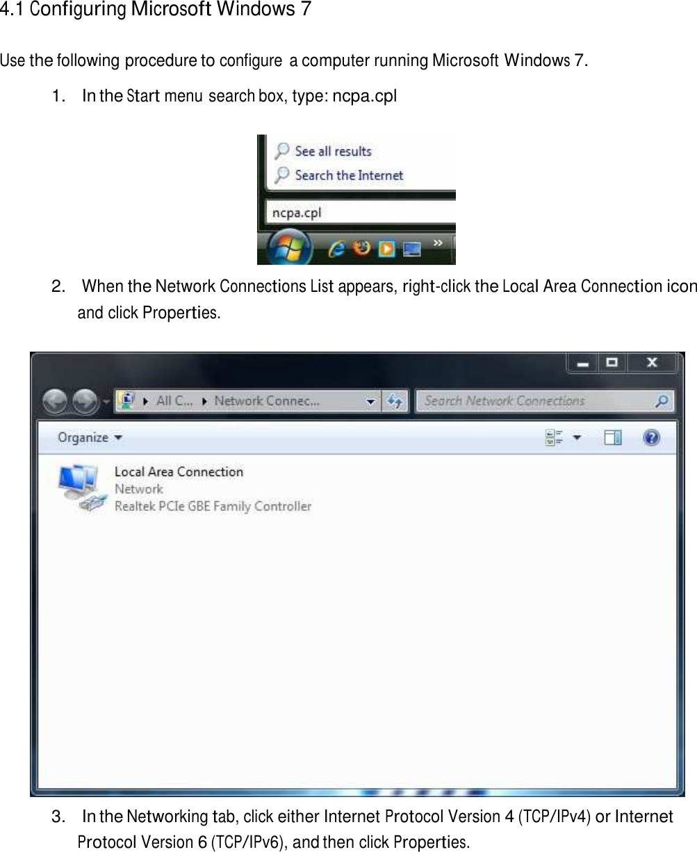  4.1 Configuring Microsoft Windows 7   Use the following procedure to configure  a computer running Microsoft Windows 7.  1.  In the Start menu search box, type: ncpa.cpl     2. When the Network Connections List appears, right-click the Local Area Connection icon and click Properties.     3.  In the Networking tab, click either Internet Protocol Version 4 (TCP/IPv4) or Internet Protocol Version 6 (TCP/IPv6), and then click Properties. 