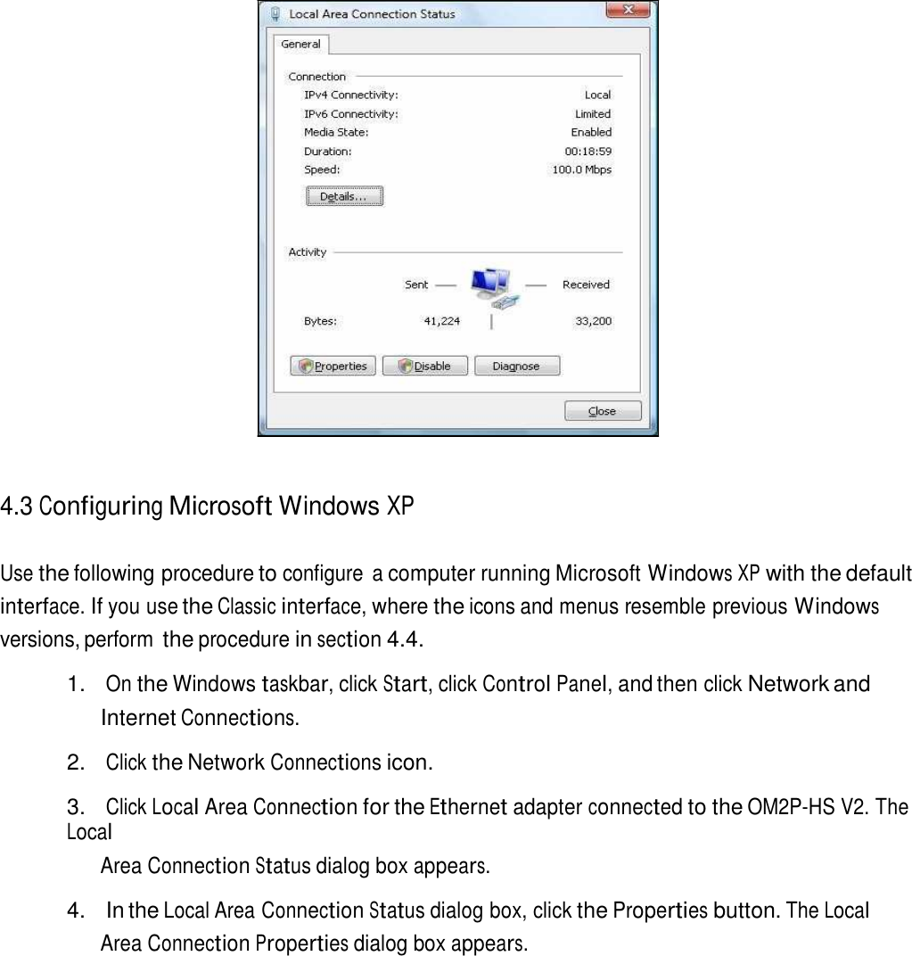                          4.3 Configuring Microsoft Windows XP   Use the following procedure to configure  a computer running Microsoft Windows XP with the default interface. If you use the Classic interface, where the icons and menus resemble previous Windows versions, perform the procedure in section 4.4.  1. On the Windows taskbar, click Start, click Control Panel, and then click Network and Internet Connections.  2. Click the Network Connections icon.  3. Click Local Area Connection for the Ethernet adapter connected to the OM2P-HS V2. The Local Area Connection Status dialog box appears.  4.  In the Local Area Connection Status dialog box, click the Properties button. The Local Area Connection Properties dialog box appears. 