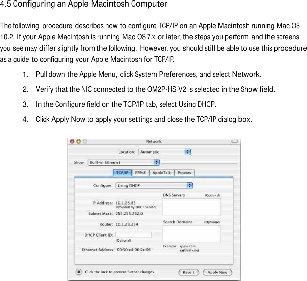 4.5 Configuring an Apple Macintosh Computer   The following  procedure describes how to configure TCP/IP on an Apple Macintosh running Mac OS 10.2. If your Apple Macintosh is running Mac OS 7.x or later, the steps you perform and the screens you see may differ slightly from the following. However, you should still be able to use this procedure as a guide to configuring your Apple Macintosh for TCP/IP.  1. Pull down the Apple Menu, click System Preferences, and select Network.  2. Verify that the NIC connected to the OM2P-HS V2 is selected in the Show field.  3.  In the Configure field on the TCP/IP tab, select Using DHCP.  4. Click Apply Now to apply your settings and close the TCP/IP dialog box. 