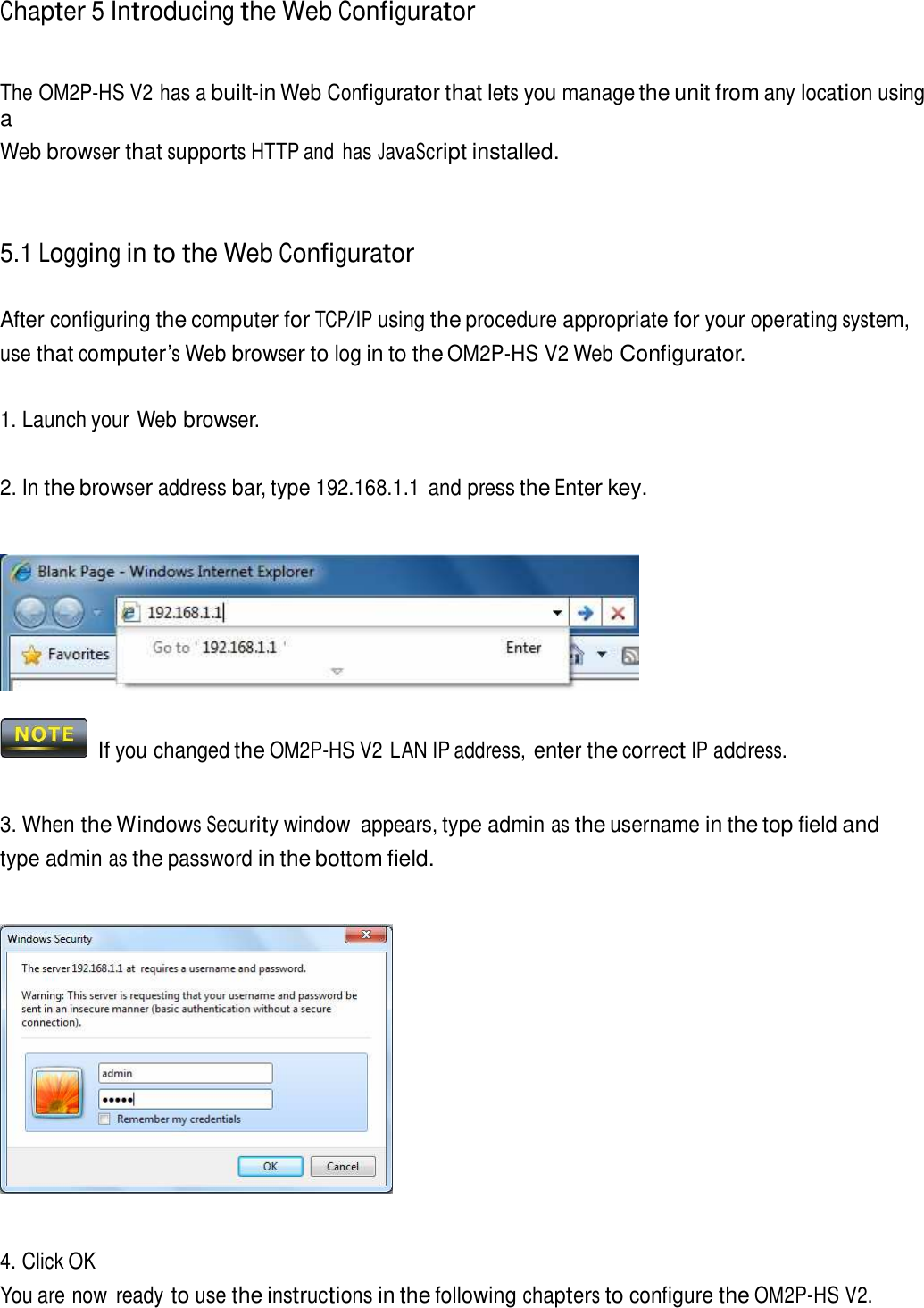 Chapter 5 Introducing the Web Configurator     The OM2P-HS V2 has a built-in Web Configurator that lets you manage the unit from any location using a Web browser that supports HTTP and  has JavaScript installed.     5.1 Logging in to the Web Configurator   After configuring the computer for TCP/IP using the procedure appropriate for your operating system, use that computer’s Web browser to log in to the OM2P-HS V2 Web Configurator.   1. Launch your Web browser.   2. In the browser address bar, type 192.168.1.1  and press the Enter key.       If you changed the OM2P-HS V2 LAN IP address, enter the correct IP address.    3. When the Windows Security window  appears, type admin as the username in the top field and type admin as the password in the bottom field.        4. Click OK You are now  ready to use the instructions in the following chapters to configure the OM2P-HS V2. 