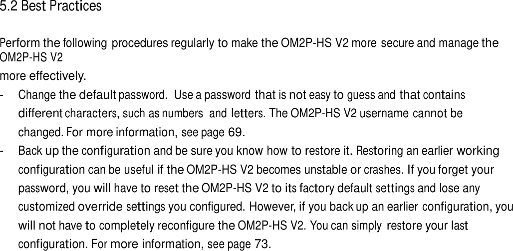 5.2 Best Practices   Perform the following procedures regularly to make the OM2P-HS V2 more secure and manage the OM2P-HS V2 more effectively. - Change the default password.  Use a password that is not easy to guess and that contains different characters, such as numbers  and letters. The OM2P-HS V2 username cannot be changed. For more information, see page 69. - Back up the configuration and be sure you know how to restore it. Restoring an earlier working configuration can be useful if the OM2P-HS V2 becomes unstable or crashes. If you forget your password, you will have to reset the OM2P-HS V2 to its factory default settings and lose any customized override settings you configured. However, if you back up an earlier configuration, you will not have to completely reconfigure the OM2P-HS V2. You can simply restore your last configuration. For more information, see page 73. 