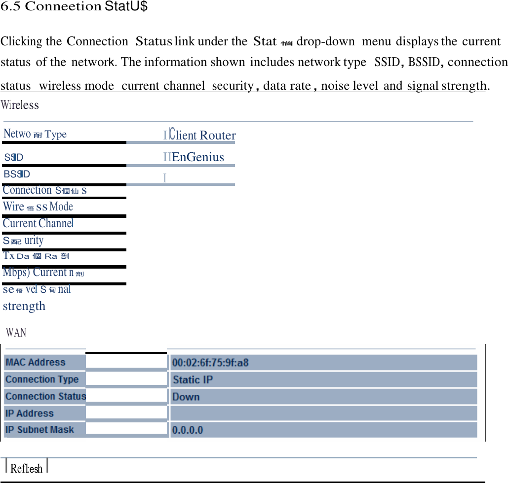 6.5 Conneetion StatU$    Clicking the Connection  Status link under the Stat惱  drop-down  menu displays the current status of the network. The information shown includes network type  SSID，BSSID，connection status  wireless mode  current channel security，data rate，noise level and signal strength. Wireless  Netwo耐 Type I lClient Router SSID IIEnGenius BSSID I Connection S個仙s Wire悟ss Mode Current Channel S配urity Tx Da 個 Ra 剖Mbps) Current n剖se 悟vel S旬nal strength  WAN            I Refl:esh I 