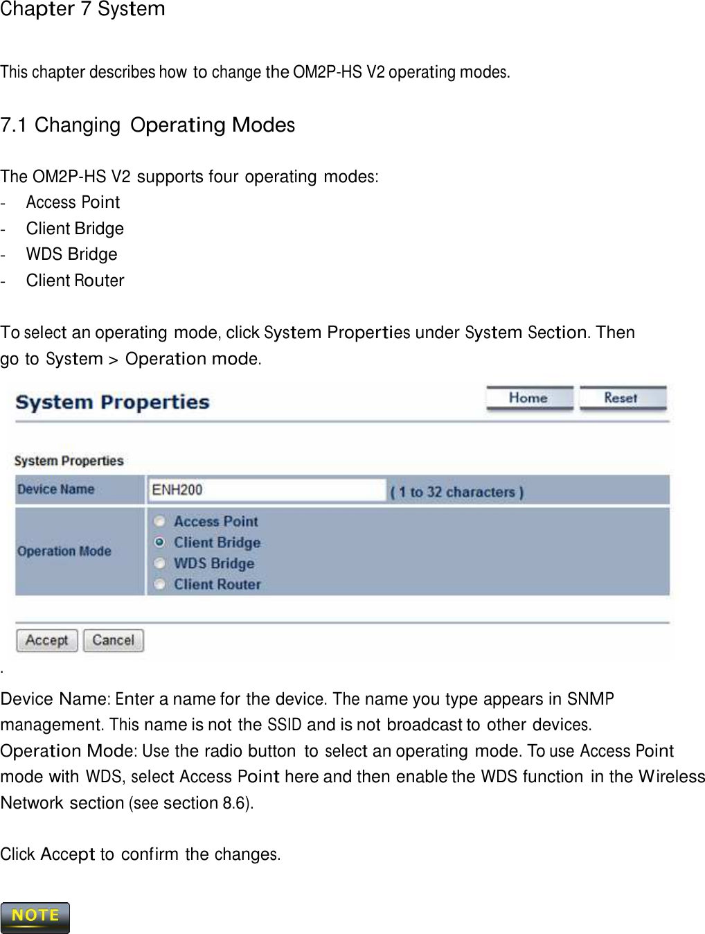 Chapter 7 System     This chapter describes how to change the OM2P-HS V2 operating modes.   7.1 Changing Operating Modes   The OM2P-HS V2 supports four operating modes: - Access Point - Client Bridge - WDS Bridge - Client Router   To select an operating mode, click System Properties under System Section. Then go to System &gt; Operation mode. .   Device Name: Enter a name for the device. The name you type appears in SNMP management. This name is not the SSID and is not broadcast to other devices.  Operation Mode: Use the radio button  to select an operating mode. To use Access Point mode with WDS, select Access Point here and then enable the WDS function in the Wireless Network section (see section 8.6).   Click Accept to confirm the changes.     