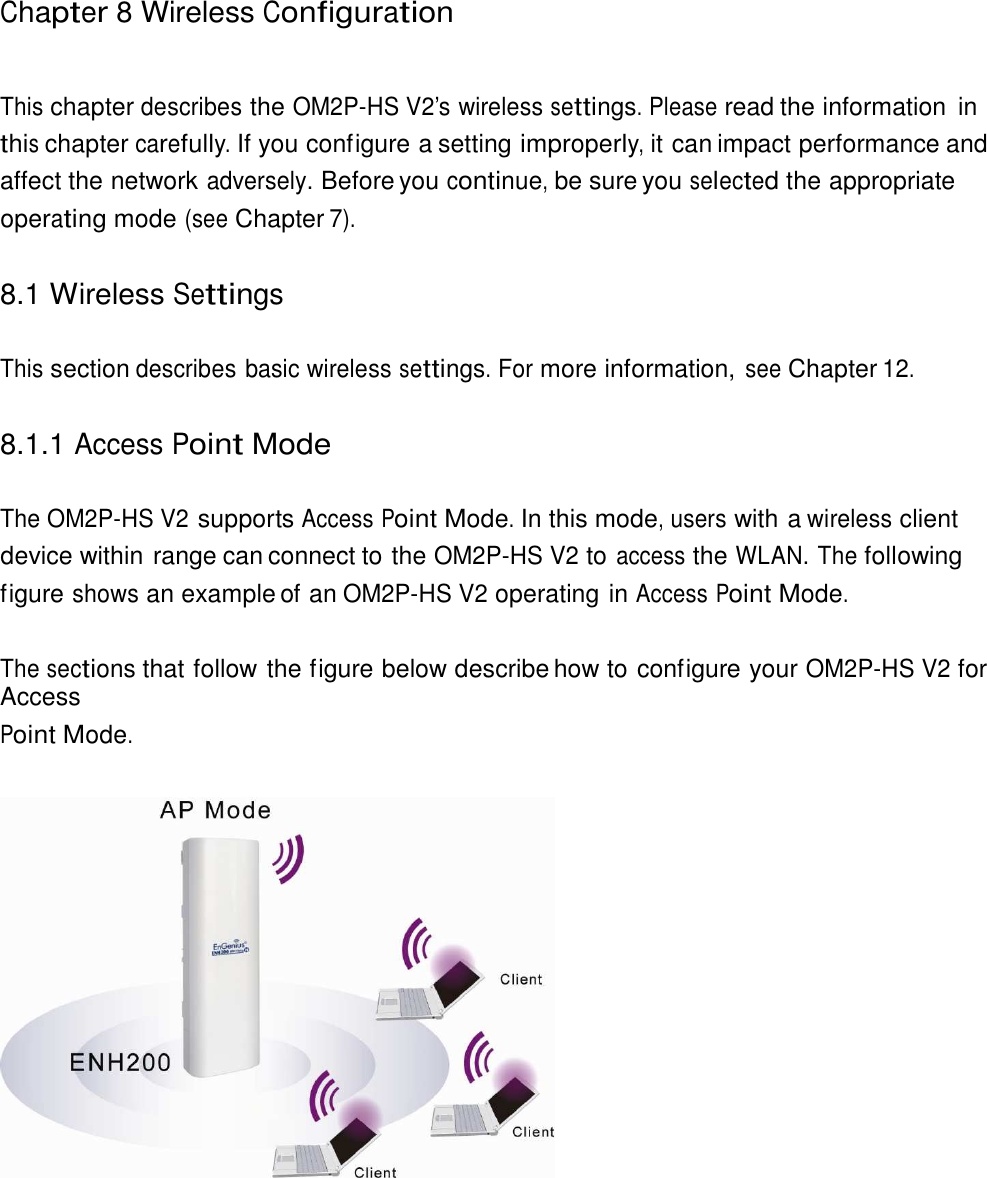  Chapter 8 Wireless Configuration    This chapter describes the OM2P-HS V2’s wireless settings. Please read the information  in this chapter carefully. If you configure a setting improperly, it can impact performance and affect the network adversely. Before you continue, be sure you selected the appropriate operating mode (see Chapter 7).   8.1 Wireless Settings   This section describes basic wireless settings. For more information, see Chapter 12.   8.1.1 Access Point Mode   The OM2P-HS V2 supports Access Point Mode. In this mode, users with a wireless client device within range can connect to the OM2P-HS V2 to access the WLAN. The following figure shows an example of an OM2P-HS V2 operating in Access Point Mode.   The sections that follow the figure below describe how to configure your OM2P-HS V2 for Access Point Mode.    