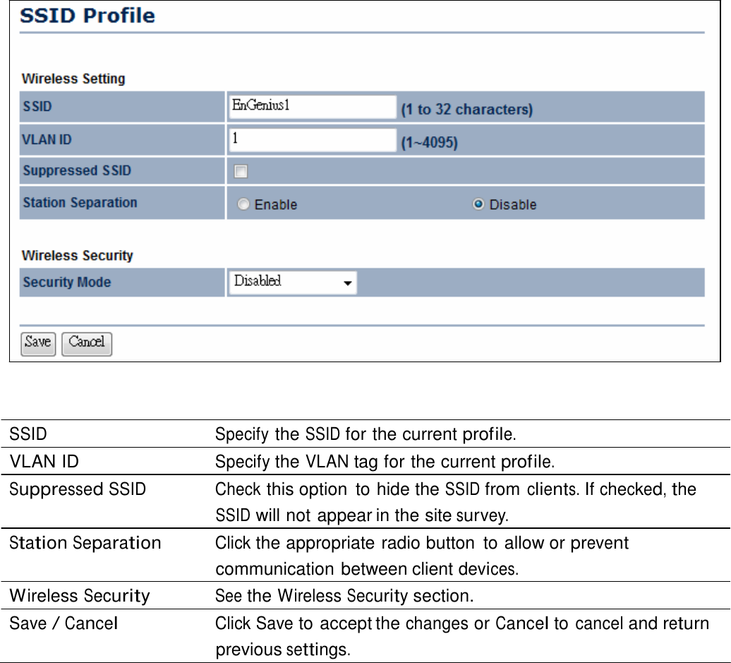                            SSID Specify the SSID for the current profile. VLAN ID  Specify the VLAN tag for the current profile. Suppressed SSID  Check this option  to hide the SSID from clients. If checked, the SSID will not appear in the site survey. Station Separation Click the appropriate radio button  to allow or prevent communication between client devices. Wireless Security See the Wireless Security section. Save / Cancel Click Save to accept the changes or Cancel to cancel and return previous settings. 