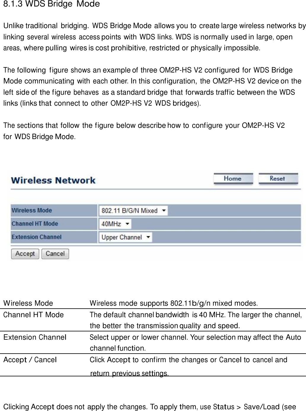  8.1.3 WDS Bridge Mode   Unlike traditional  bridging. WDS Bridge Mode allows you to create large wireless networks by linking several wireless access points with WDS links. WDS is normally used in large, open areas, where pulling wires is cost prohibitive, restricted or physically impossible.   The following  figure shows an example of three OM2P-HS V2 configured for WDS Bridge Mode communicating with each other. In this configuration, the OM2P-HS V2 device on the left side of the figure behaves  as a standard bridge that forwards traffic between the WDS links (links that connect to other OM2P-HS V2 WDS bridges).  The sections that follow the figure below describe how to configure your OM2P-HS V2 for WDS Bridge Mode.                           Wireless Mode  Wireless mode supports 802.11b/g/n mixed modes. Channel HT Mode  The default channel bandwidth is 40 MHz. The larger the channel, the better the transmission quality and speed. Extension Channel Select upper or lower channel. Your selection may affect the Auto channel function. Accept / Cancel Click Accept to confirm the changes or Cancel to cancel and return previous settings.     Clicking Accept does not apply the changes. To apply them, use Status &gt; Save/Load (see 