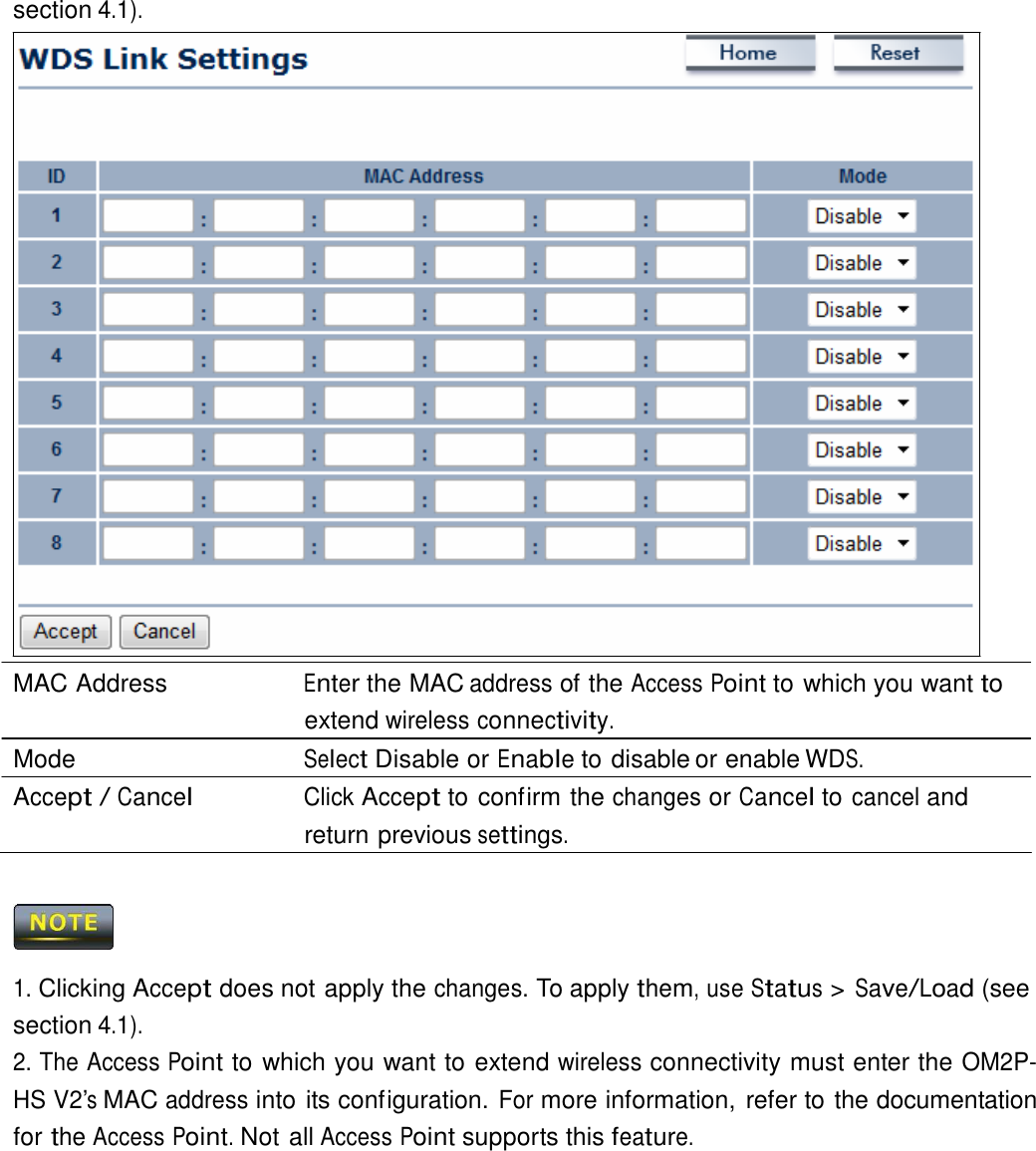  section 4.1).                                MAC Address  Enter the MAC address of the Access Point to which you want to extend wireless connectivity. Mode  Select Disable or Enable to disable or enable WDS. Accept / Cancel Click Accept to confirm the changes or Cancel to cancel and return previous settings.      1. Clicking Accept does not apply the changes. To apply them, use Status &gt; Save/Load (see section 4.1). 2. The Access Point to which you want to extend wireless connectivity must enter the OM2P-HS V2’s MAC address into its configuration. For more information, refer to the documentation for the Access Point. Not all Access Point supports this feature. 