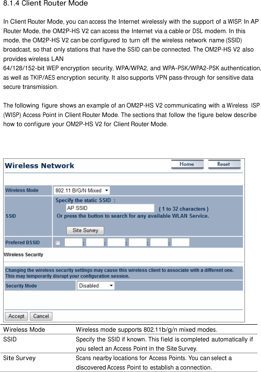  8.1.4 Client Router Mode   In Client Router Mode, you can access the Internet wirelessly with the support of a WISP. In AP Router Mode, the OM2P-HS V2 can access the Internet via a cable or DSL modem. In this mode, the OM2P-HS V2 can be configured to turn off the wireless network name (SSID) broadcast, so that only stations that have the SSID can be connected. The OM2P-HS V2 also provides wireless LAN 64/128/152-bit WEP encryption security, WPA/WPA2, and WPA-PSK/WPA2-PSK authentication, as well as TKIP/AES encryption security. It also supports VPN pass-through for sensitive data secure transmission.  The following  figure shows an example of an OM2P-HS V2 communicating with a Wireless  ISP (WISP) Access Point in Client Router Mode. The sections that follow the figure below describe how to configure your OM2P-HS V2 for Client Router Mode.                                       Wireless Mode  Wireless mode supports 802.11b/g/n mixed modes. SSID Specify the SSID if known. This field is completed automatically if you select an Access Point in the Site Survey. Site Survey Scans nearby locations for Access Points. You can select a discovered Access Point to establish a connection. 