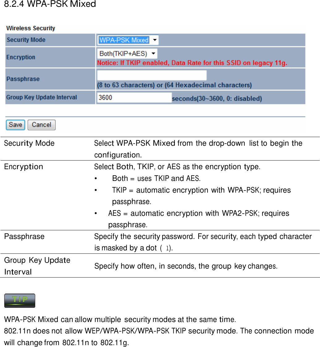 8.2.4 WPA-PSK Mixed      Security Mode  Select WPA-PSK Mixed from the drop-down  list to begin the configuration. Encryption Select Both, TKIP, or AES as the encryption type. •   Both = uses TKIP and AES. •  TKIP = automatic encryption with WPA-PSK; requires passphrase. •  AES = automatic encryption with WPA2-PSK; requires passphrase. Passphrase Specify the security password. For security, each typed character is masked by a dot (l). Group Key Update Interval  Specify how often, in seconds, the group key changes.      WPA-PSK Mixed can allow multiple security modes at the same time. 802.11n does not allow WEP/WPA-PSK/WPA-PSK TKIP security mode. The connection mode will change from 802.11n to 802.11g. 