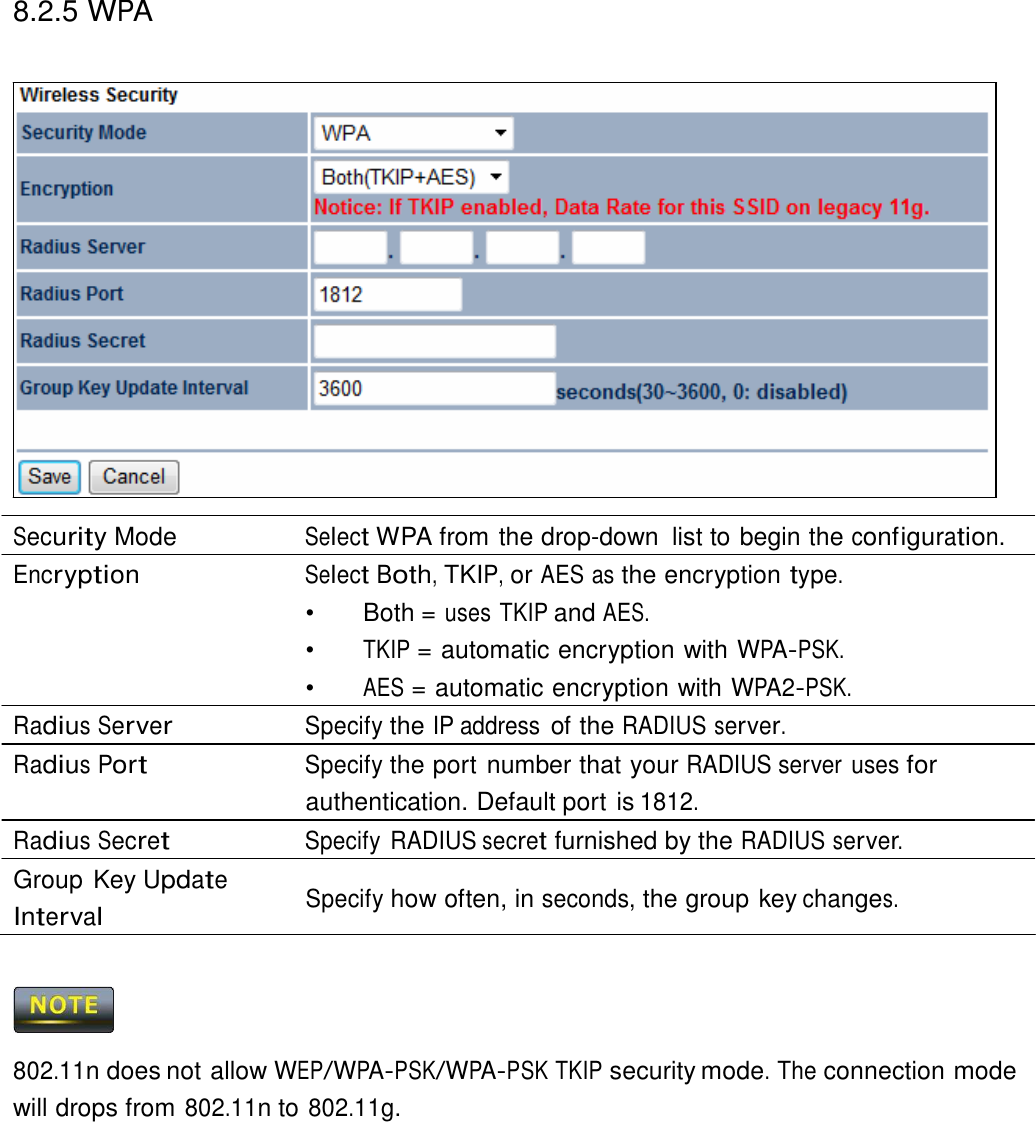 8.2.5 WPA                          Security Mode  Select WPA from the drop-down  list to begin the configuration. Encryption Select Both, TKIP, or AES as the encryption type. •   Both = uses TKIP and AES. •  TKIP = automatic encryption with WPA-PSK. •  AES = automatic encryption with WPA2-PSK. Radius Server Specify the IP address of the RADIUS server. Radius Port Specify the port number that your RADIUS server uses for authentication. Default port is 1812. Radius Secret Specify  RADIUS secret furnished by the RADIUS server. Group Key Update  Interval Specify how often, in seconds, the group key changes.      802.11n does not allow WEP/WPA-PSK/WPA-PSK TKIP security mode. The connection mode will drops from 802.11n to 802.11g. 