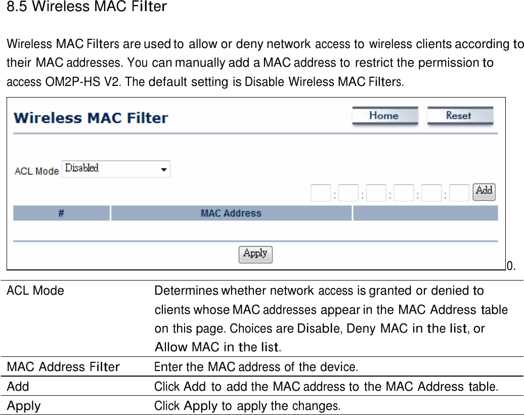 8.5 Wireless MAC Filter    Wireless MAC Filters are used to allow or deny network access to wireless clients according to their MAC addresses. You can manually add a MAC address to restrict the permission to access OM2P-HS V2. The default setting is Disable Wireless MAC Filters.                 0.  ACL Mode   Determines whether network access is granted or denied to clients whose MAC addresses appear in the MAC Address table on this page. Choices are Disable, Deny MAC in the list, or Allow MAC in the list. MAC Address Filter Enter the MAC address of the device. Add  Click Add  to add the MAC address to the MAC Address table. Apply  Click Apply to apply the changes. 