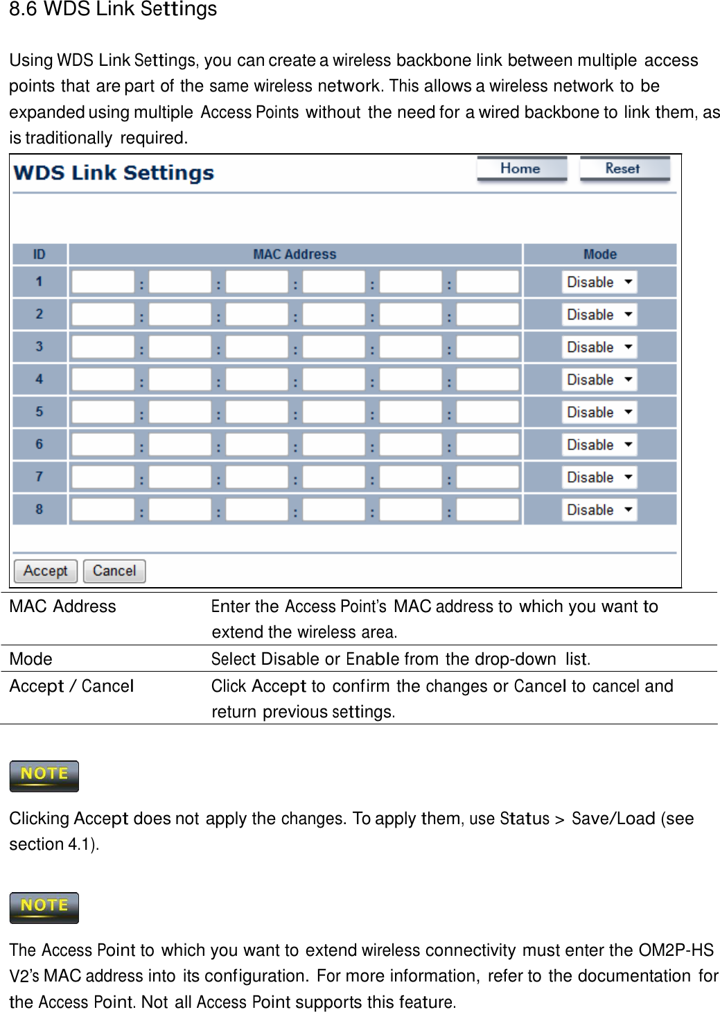8.6 WDS Link Settings    Using WDS Link Settings, you can create a wireless backbone link between multiple access points that are part of the same wireless network. This allows a wireless network to be expanded using multiple Access Points without the need for a wired backbone to link them, as is traditionally required.                                MAC Address  Enter the Access Point’s MAC address to which you want to extend the wireless area. Mode  Select Disable or Enable from the drop-down list. Accept / Cancel Click Accept to confirm the changes or Cancel to cancel and return previous settings.      Clicking Accept does not apply the changes. To apply them, use Status &gt; Save/Load (see section 4.1).      The Access Point to which you want to extend wireless connectivity must enter the OM2P-HS V2’s MAC address into its configuration. For more information,  refer to the documentation for the Access Point. Not all Access Point supports this feature. 