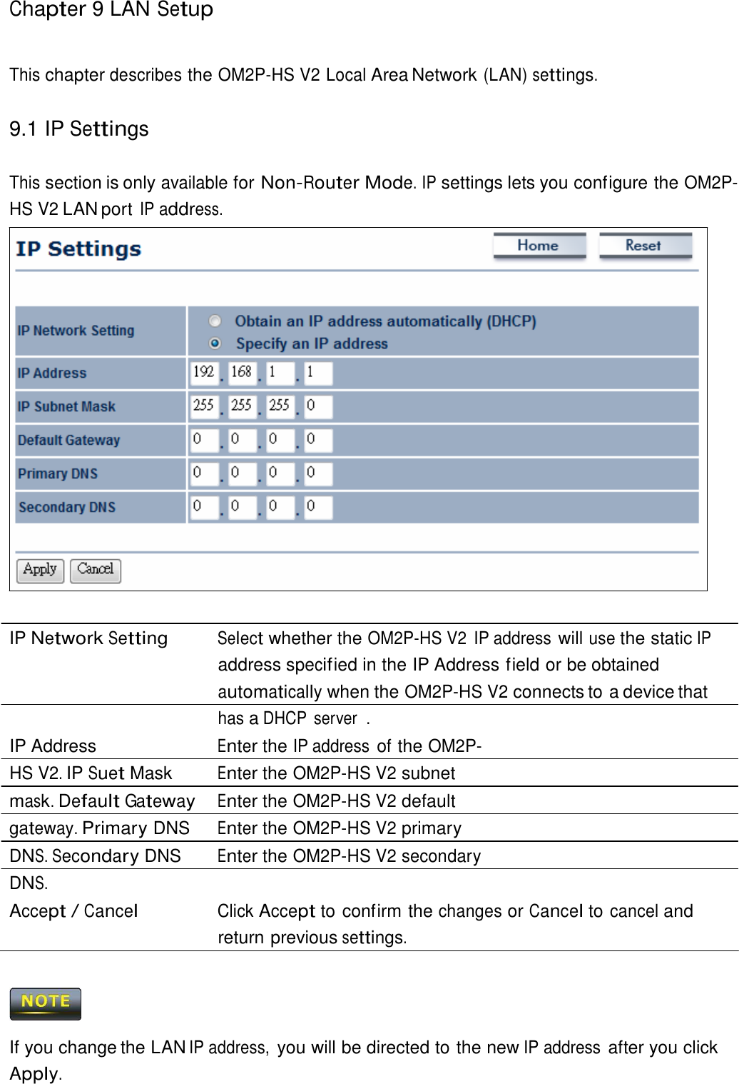 Chapter 9 LAN Setup     This chapter describes the OM2P-HS V2 Local Area Network (LAN) settings.   9.1 IP Settings   This section is only available for Non-Router Mode. IP settings lets you configure the OM2P-HS V2 LAN port IP address.                            IP Network Setting Select whether the OM2P-HS V2  IP address will use the static IP address specif ied in the IP Address field or be obtained automatically when the OM2P-HS V2 connects to a device that has a DHCP  server  . IP Address  Enter the IP address of the OM2P-HS V2. IP Suet Mask  Enter the OM2P-HS V2 subnet mask. Default Gateway Enter the OM2P-HS V2 default gateway. Primary DNS  Enter the OM2P-HS V2 primary DNS. Secondary DNS  Enter the OM2P-HS V2 secondary DNS. Accept / Cancel Click Accept to confirm the changes or Cancel to cancel and return previous settings.      If you change the LAN IP address, you will be directed to the new IP address after you click Apply. 