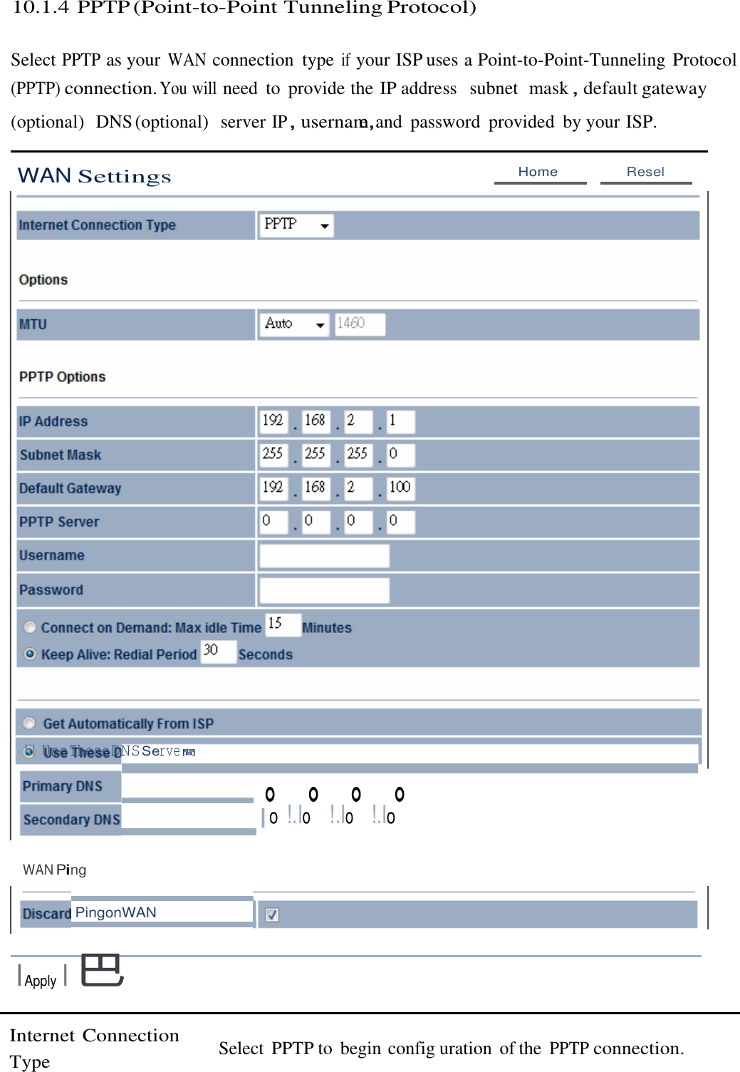  10.1.4 PPTP (Point-to-Point Tunneling Protocol)   Select PPTP as your WAN connection  type if your ISP uses a Point-to-Point-Tunneling Protocol (PPTP) connection. You will need  to  provide the IP address   subnet  mask，default gateway (optional)  DNS (optional)  server IP，usernam，e  and  password  provided  by your ISP.   WAN Settings Home  Resel                                      !il UseTheseDNSServe間 。 。 。 。 |o !.Io  !.Io  !.Io   WAN Ping   PingonWAN  IApply I巴   Internet Connection Type  Select  PPTP to  begin config uration  of the PPTP connection. 