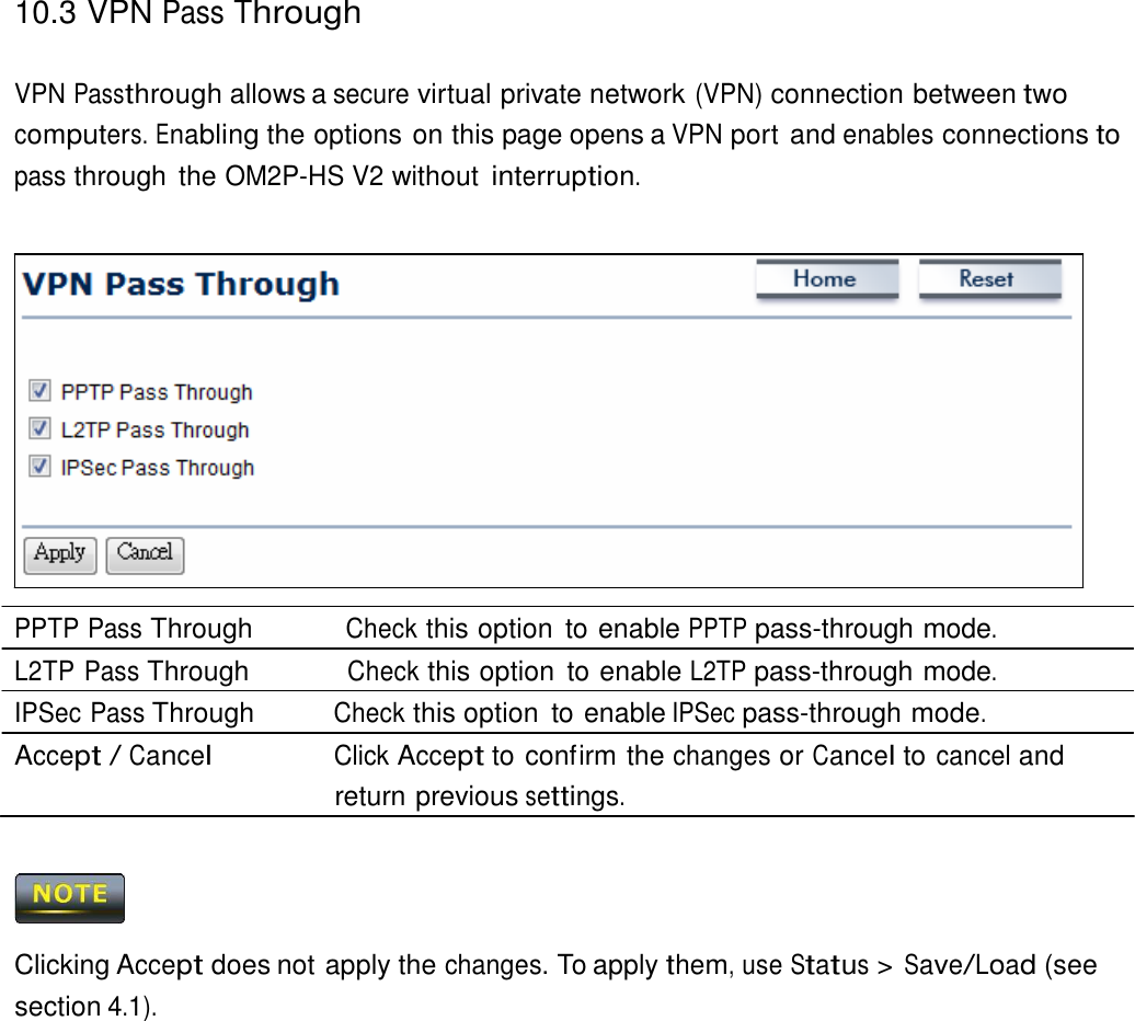 10.3 VPN Pass Through    VPN Passthrough allows a secure virtual private network (VPN) connection between two computers. Enabling the options on this page opens a VPN port and enables connections to pass through  the OM2P-HS V2 without interruption.                   PPTP Pass Through          Check this option  to enable PPTP pass-through mode. L2TP Pass Through           Check this option  to enable L2TP pass-through mode. IPSec Pass Through          Check this option  to enable IPSec pass-through mode. Accept / Cancel                Click Accept to confirm the changes or Cancel to cancel and return previous settings.      Clicking Accept does not apply the changes. To apply them, use Status &gt; Save/Load (see section 4.1). 