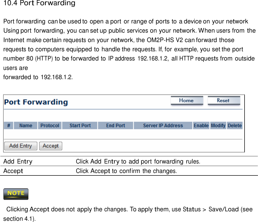 10.4 Port Forwarding    Port forwarding can be used to open a port or range of ports to a device on your network Using port forwarding, you can set up public services on your network. When users from the Internet make certain requests on your network, the OM2P-HS V2 can forward those requests to computers equipped to handle the requests. If, for example, you set the port number 80 (HTTP) to be forwarded to IP address  192.168.1.2, all HTTP requests from outside users are forwarded to 192.168.1.2.                Add Entry Click Add Entry to add port forwarding rules. Accept Click Accept to confirm the changes.      Clicking Accept does not apply the changes. To apply them, use Status &gt; Save/Load (see section 4.1). 