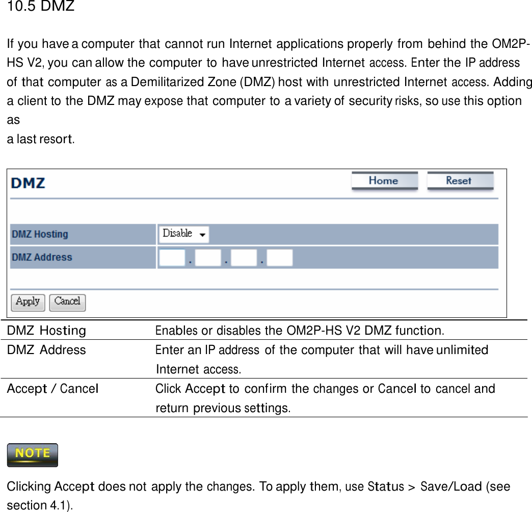 10.5 DMZ   If you have a computer that cannot run Internet applications properly from behind the OM2P-HS V2, you can allow the computer to have unrestricted Internet access. Enter the IP address of that computer as a Demilitarized Zone (DMZ) host with unrestricted Internet access. Adding a client to the DMZ may expose that computer to a variety of security risks, so use this option as a last resort.                  DMZ Hosting Enables or disables the OM2P-HS V2 DMZ function. DMZ Address  Enter an IP address of the computer that will have unlimited Internet access. Accept / Cancel Click Accept to confirm the changes or Cancel to cancel and return previous settings.      Clicking Accept does not apply the changes. To apply them, use Status &gt; Save/Load (see section 4.1). 